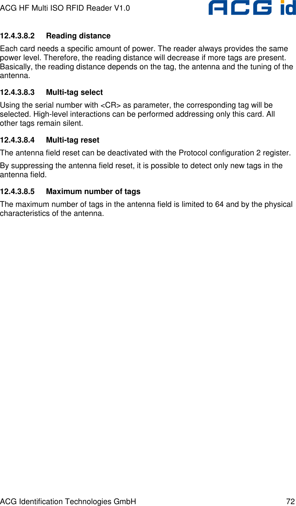 ACG HF Multi ISO RFID Reader V1.0 ACG Identification Technologies GmbH  72 12.4.3.8.2  Reading distance Each card needs a specific amount of power. The reader always provides the same power level. Therefore, the reading distance will decrease if more tags are present. Basically, the reading distance depends on the tag, the antenna and the tuning of the antenna. 12.4.3.8.3  Multi-tag select Using the serial number with &lt;CR&gt; as parameter, the corresponding tag will be selected. High-level interactions can be performed addressing only this card. All other tags remain silent. 12.4.3.8.4  Multi-tag reset The antenna field reset can be deactivated with the Protocol configuration 2 register. By suppressing the antenna field reset, it is possible to detect only new tags in the antenna field. 12.4.3.8.5  Maximum number of tags The maximum number of tags in the antenna field is limited to 64 and by the physical characteristics of the antenna.  