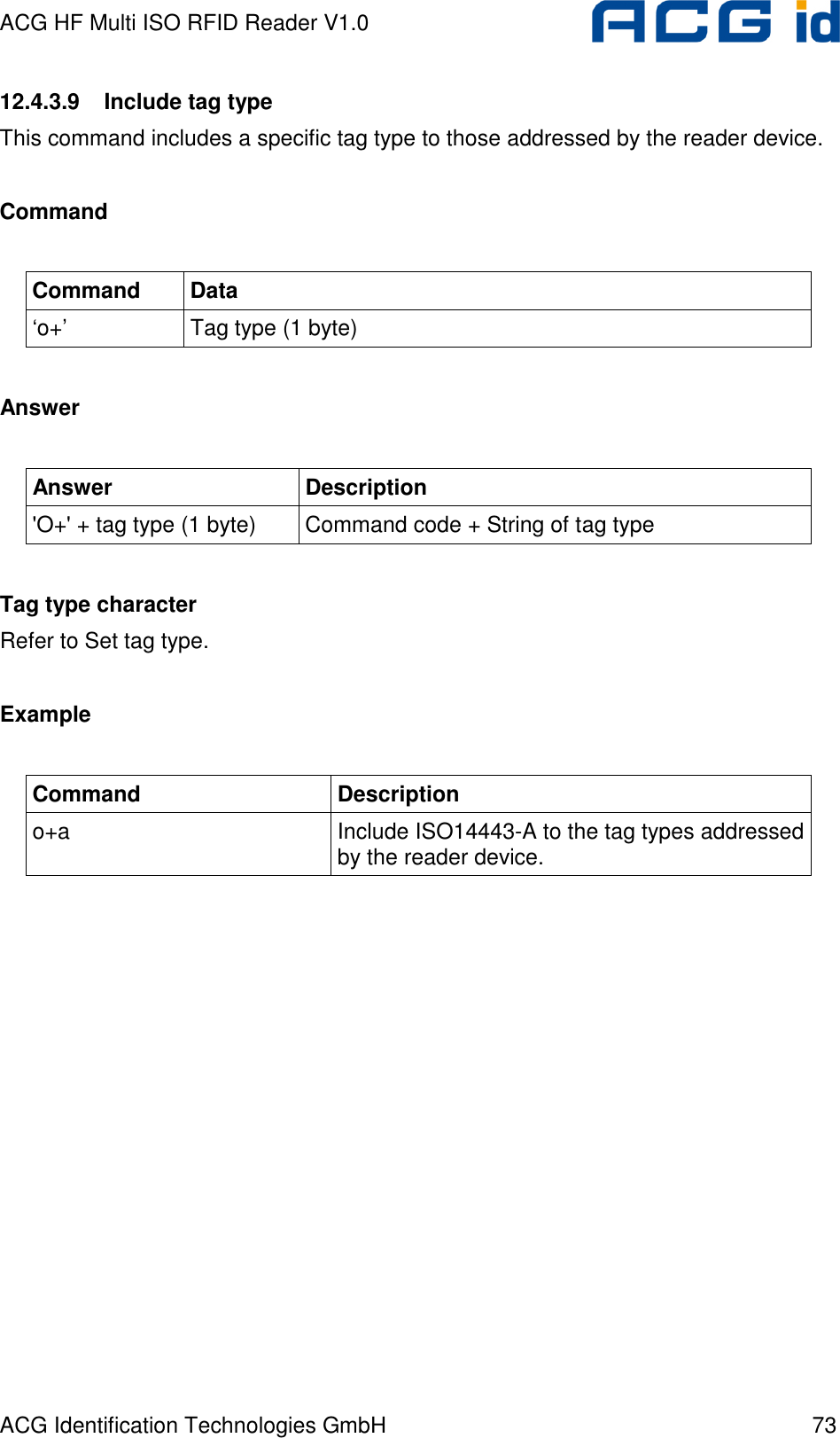 ACG HF Multi ISO RFID Reader V1.0 ACG Identification Technologies GmbH  73 12.4.3.9  Include tag type This command includes a specific tag type to those addressed by the reader device.  Command  Command  Data ‘o+’  Tag type (1 byte)  Answer  Answer  Description &apos;O+&apos; + tag type (1 byte)  Command code + String of tag type  Tag type character Refer to Set tag type.  Example  Command  Description o+a  Include ISO14443-A to the tag types addressed by the reader device.  