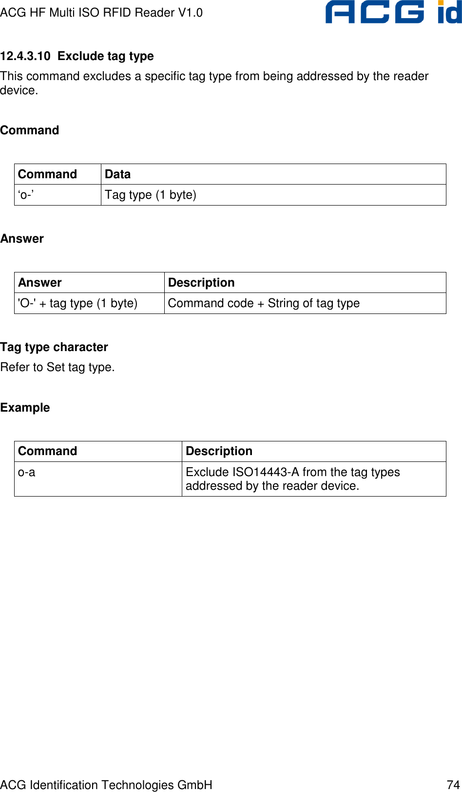 ACG HF Multi ISO RFID Reader V1.0 ACG Identification Technologies GmbH  74 12.4.3.10  Exclude tag type This command excludes a specific tag type from being addressed by the reader device.  Command  Command  Data ‘o-’  Tag type (1 byte)  Answer  Answer  Description &apos;O-&apos; + tag type (1 byte)  Command code + String of tag type  Tag type character Refer to Set tag type.  Example  Command  Description o-a  Exclude ISO14443-A from the tag types addressed by the reader device.  