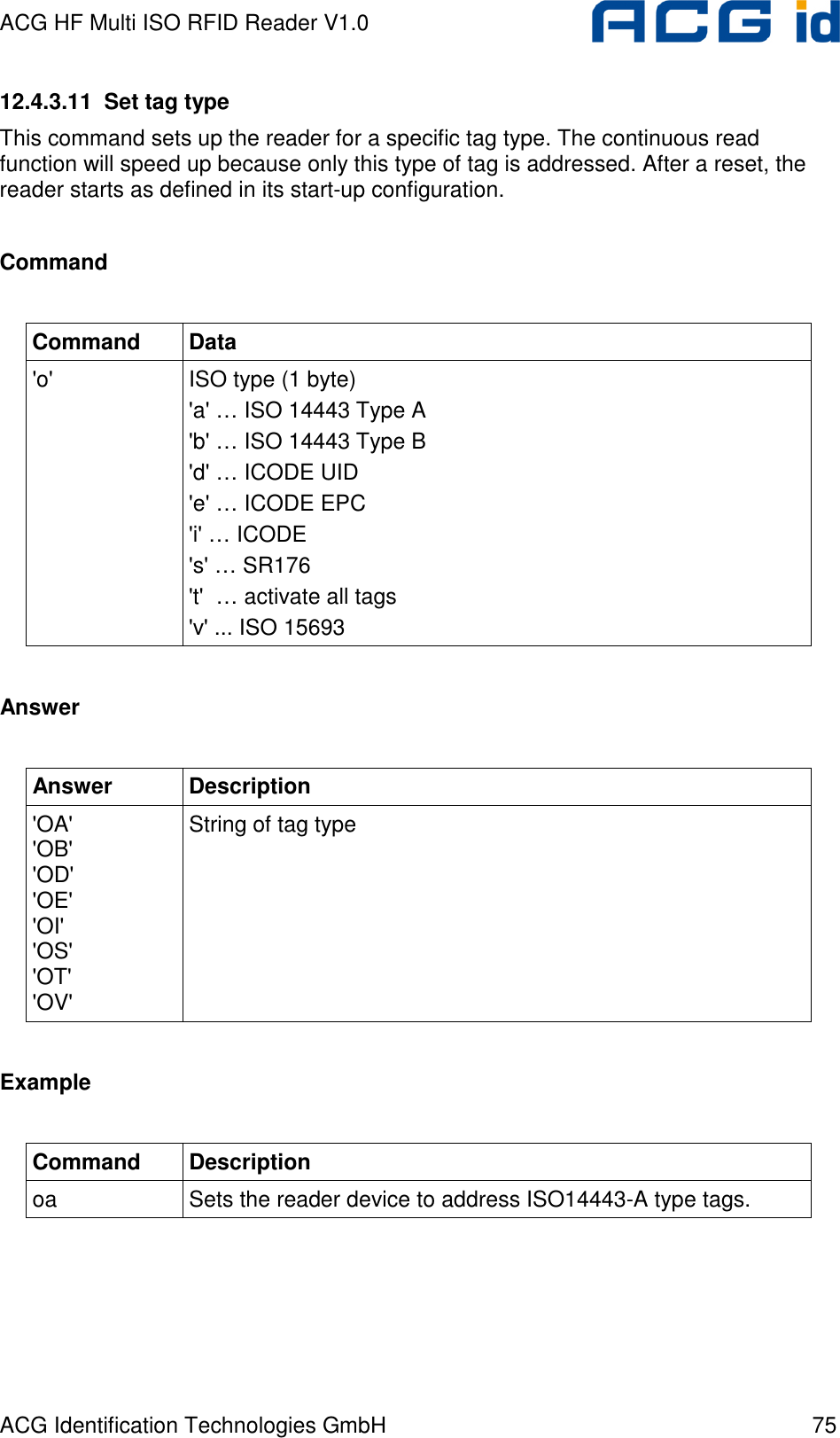 ACG HF Multi ISO RFID Reader V1.0 ACG Identification Technologies GmbH  75 12.4.3.11  Set tag type This command sets up the reader for a specific tag type. The continuous read function will speed up because only this type of tag is addressed. After a reset, the reader starts as defined in its start-up configuration.  Command  Command  Data &apos;o&apos;  ISO type (1 byte) &apos;a&apos; … ISO 14443 Type A &apos;b&apos; … ISO 14443 Type B &apos;d&apos; … ICODE UID &apos;e&apos; … ICODE EPC &apos;i&apos; … ICODE &apos;s&apos; … SR176 &apos;t&apos;  … activate all tags &apos;v&apos; ... ISO 15693  Answer  Answer  Description &apos;OA&apos; &apos;OB&apos; &apos;OD&apos; &apos;OE&apos; &apos;OI&apos; &apos;OS&apos; &apos;OT&apos; &apos;OV&apos; String of tag type  Example  Command  Description oa  Sets the reader device to address ISO14443-A type tags.  