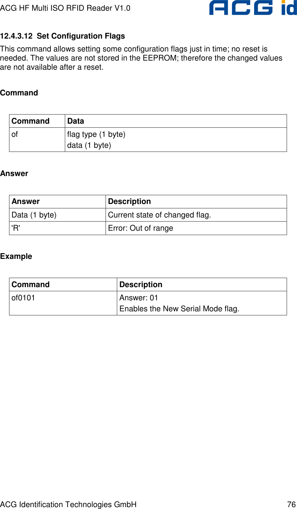 ACG HF Multi ISO RFID Reader V1.0 ACG Identification Technologies GmbH  76 12.4.3.12  Set Configuration Flags This command allows setting some configuration flags just in time; no reset is needed. The values are not stored in the EEPROM; therefore the changed values are not available after a reset.  Command  Command  Data of  flag type (1 byte) data (1 byte)  Answer  Answer  Description Data (1 byte)  Current state of changed flag. &apos;R&apos;  Error: Out of range  Example  Command  Description of0101  Answer: 01 Enables the New Serial Mode flag.  