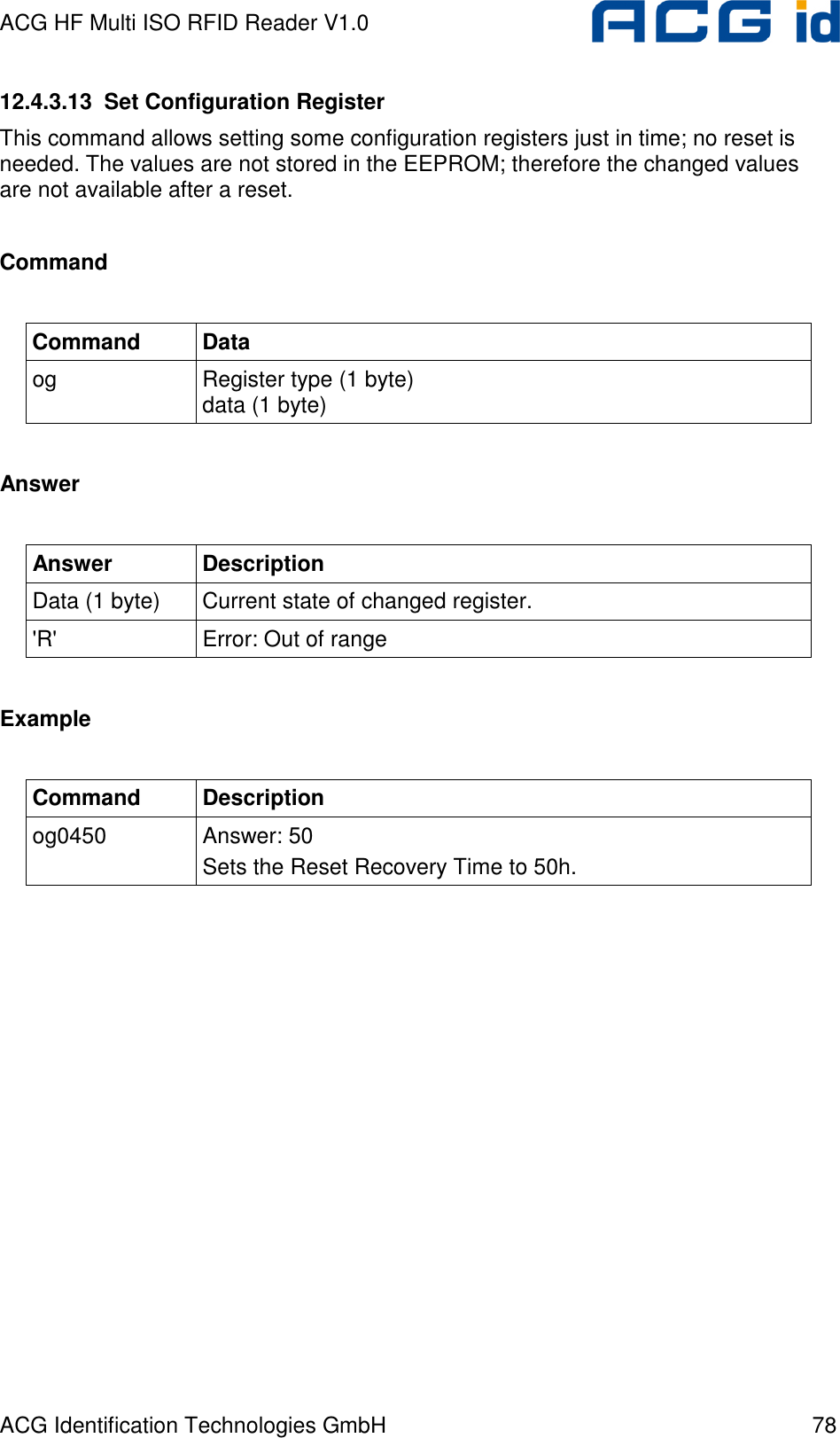 ACG HF Multi ISO RFID Reader V1.0 ACG Identification Technologies GmbH  78 12.4.3.13  Set Configuration Register This command allows setting some configuration registers just in time; no reset is needed. The values are not stored in the EEPROM; therefore the changed values are not available after a reset.   Command  Command  Data og  Register type (1 byte) data (1 byte)  Answer  Answer  Description Data (1 byte)  Current state of changed register. &apos;R&apos;  Error: Out of range  Example  Command  Description og0450  Answer: 50 Sets the Reset Recovery Time to 50h.  