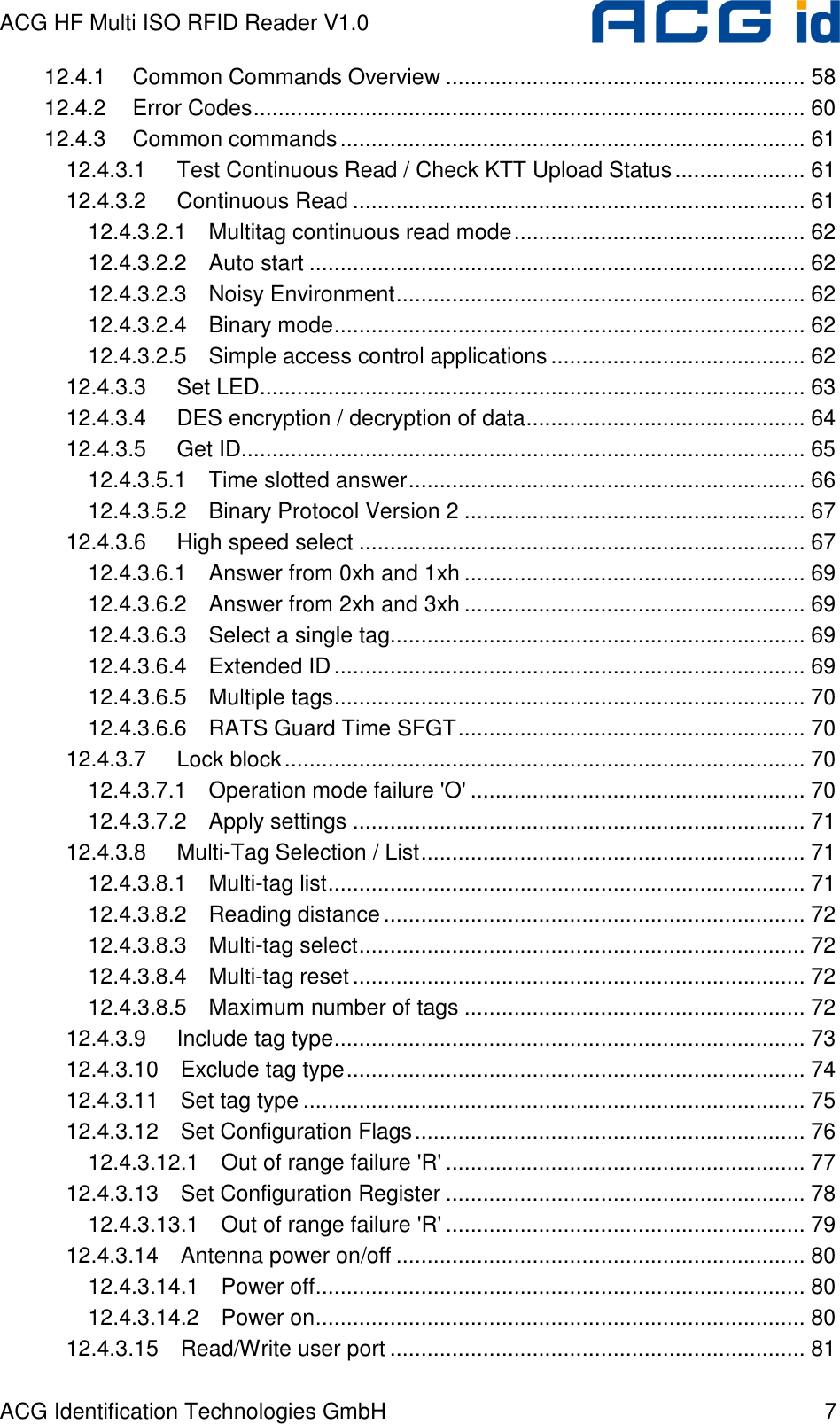 ACG HF Multi ISO RFID Reader V1.0 ACG Identification Technologies GmbH  7 12.4.1 Common Commands Overview .......................................................... 58 12.4.2 Error Codes......................................................................................... 60 12.4.3 Common commands........................................................................... 61 12.4.3.1 Test Continuous Read / Check KTT Upload Status..................... 61 12.4.3.2 Continuous Read ......................................................................... 61 12.4.3.2.1 Multitag continuous read mode............................................... 62 12.4.3.2.2 Auto start ................................................................................ 62 12.4.3.2.3 Noisy Environment.................................................................. 62 12.4.3.2.4 Binary mode............................................................................ 62 12.4.3.2.5 Simple access control applications......................................... 62 12.4.3.3 Set LED........................................................................................ 63 12.4.3.4 DES encryption / decryption of data............................................. 64 12.4.3.5 Get ID........................................................................................... 65 12.4.3.5.1 Time slotted answer................................................................ 66 12.4.3.5.2 Binary Protocol Version 2 ....................................................... 67 12.4.3.6 High speed select ........................................................................ 67 12.4.3.6.1 Answer from 0xh and 1xh ....................................................... 69 12.4.3.6.2 Answer from 2xh and 3xh ....................................................... 69 12.4.3.6.3 Select a single tag................................................................... 69 12.4.3.6.4 Extended ID............................................................................ 69 12.4.3.6.5 Multiple tags............................................................................ 70 12.4.3.6.6 RATS Guard Time SFGT........................................................ 70 12.4.3.7 Lock block.................................................................................... 70 12.4.3.7.1 Operation mode failure &apos;O&apos; ...................................................... 70 12.4.3.7.2 Apply settings ......................................................................... 71 12.4.3.8 Multi-Tag Selection / List.............................................................. 71 12.4.3.8.1 Multi-tag list............................................................................. 71 12.4.3.8.2 Reading distance.................................................................... 72 12.4.3.8.3 Multi-tag select........................................................................ 72 12.4.3.8.4 Multi-tag reset ......................................................................... 72 12.4.3.8.5 Maximum number of tags ....................................................... 72 12.4.3.9 Include tag type............................................................................ 73 12.4.3.10 Exclude tag type.......................................................................... 74 12.4.3.11 Set tag type ................................................................................. 75 12.4.3.12 Set Configuration Flags............................................................... 76 12.4.3.12.1 Out of range failure &apos;R&apos; .......................................................... 77 12.4.3.13 Set Configuration Register .......................................................... 78 12.4.3.13.1 Out of range failure &apos;R&apos; .......................................................... 79 12.4.3.14 Antenna power on/off .................................................................. 80 12.4.3.14.1 Power off............................................................................... 80 12.4.3.14.2 Power on............................................................................... 80 12.4.3.15 Read/Write user port ................................................................... 81 