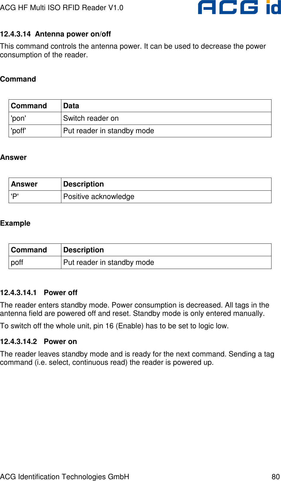 ACG HF Multi ISO RFID Reader V1.0 ACG Identification Technologies GmbH  80 12.4.3.14  Antenna power on/off This command controls the antenna power. It can be used to decrease the power consumption of the reader.  Command  Command  Data &apos;pon&apos;  Switch reader on &apos;poff&apos;  Put reader in standby mode  Answer  Answer  Description &apos;P&apos;  Positive acknowledge  Example  Command  Description poff  Put reader in standby mode  12.4.3.14.1  Power off The reader enters standby mode. Power consumption is decreased. All tags in the antenna field are powered off and reset. Standby mode is only entered manually. To switch off the whole unit, pin 16 (Enable) has to be set to logic low. 12.4.3.14.2  Power on The reader leaves standby mode and is ready for the next command. Sending a tag command (i.e. select, continuous read) the reader is powered up. 