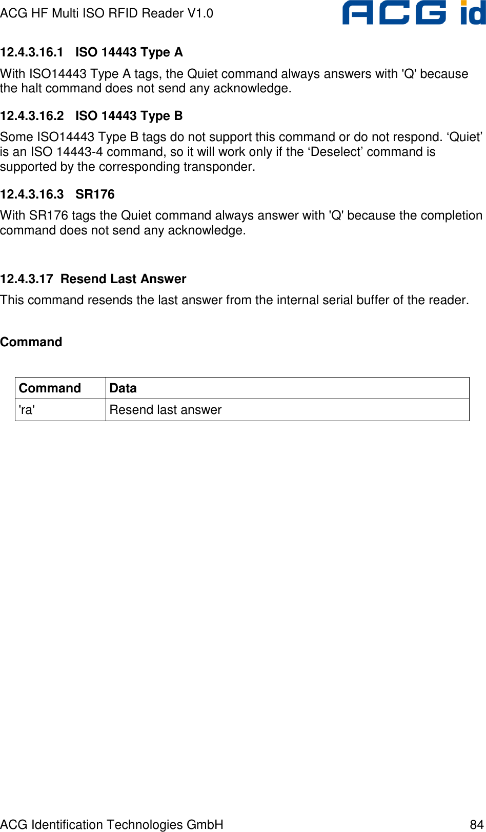 ACG HF Multi ISO RFID Reader V1.0 ACG Identification Technologies GmbH  84 12.4.3.16.1  ISO 14443 Type A With ISO14443 Type A tags, the Quiet command always answers with &apos;Q&apos; because the halt command does not send any acknowledge.  12.4.3.16.2  ISO 14443 Type B Some ISO14443 Type B tags do not support this command or do not respond. ‘Quiet’ is an ISO 14443-4 command, so it will work only if the ‘Deselect’ command is supported by the corresponding transponder. 12.4.3.16.3  SR176 With SR176 tags the Quiet command always answer with &apos;Q&apos; because the completion command does not send any acknowledge.   12.4.3.17  Resend Last Answer This command resends the last answer from the internal serial buffer of the reader.  Command  Command  Data &apos;ra&apos;  Resend last answer  