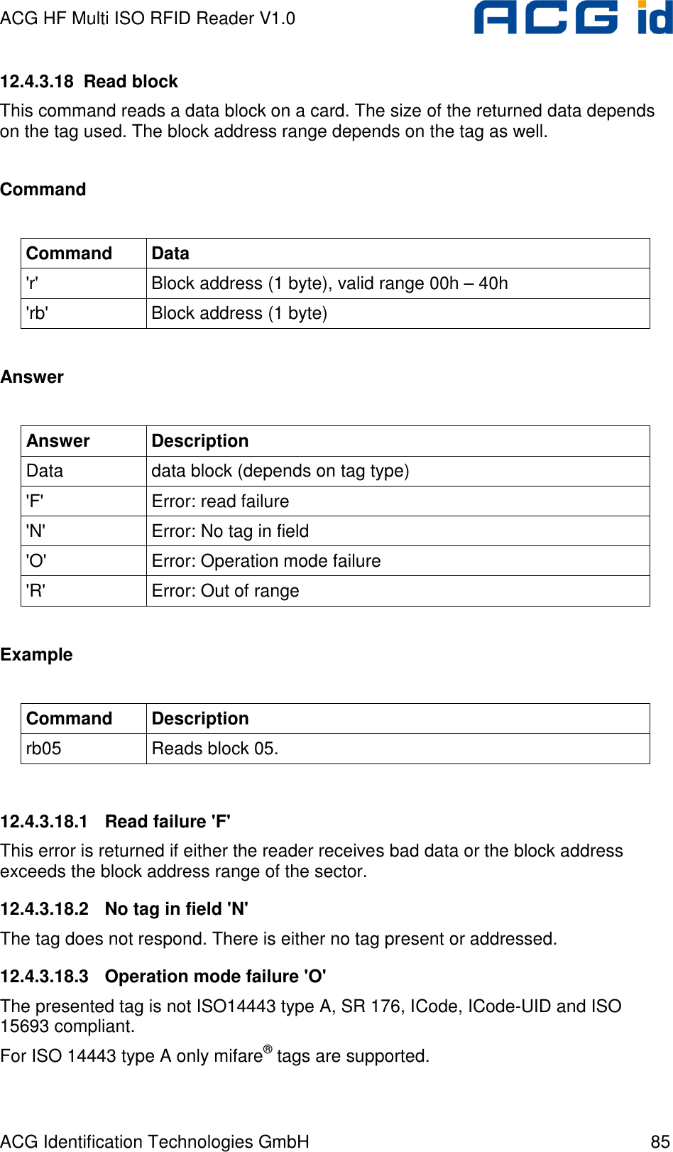 ACG HF Multi ISO RFID Reader V1.0 ACG Identification Technologies GmbH  85 12.4.3.18  Read block This command reads a data block on a card. The size of the returned data depends on the tag used. The block address range depends on the tag as well.  Command  Command  Data &apos;r&apos;  Block address (1 byte), valid range 00h – 40h &apos;rb&apos;  Block address (1 byte)  Answer  Answer  Description Data  data block (depends on tag type) &apos;F&apos;  Error: read failure &apos;N&apos;  Error: No tag in field &apos;O&apos;  Error: Operation mode failure &apos;R&apos;  Error: Out of range  Example  Command  Description rb05  Reads block 05.  12.4.3.18.1  Read failure &apos;F&apos; This error is returned if either the reader receives bad data or the block address exceeds the block address range of the sector. 12.4.3.18.2  No tag in field &apos;N&apos; The tag does not respond. There is either no tag present or addressed. 12.4.3.18.3  Operation mode failure &apos;O&apos; The presented tag is not ISO14443 type A, SR 176, ICode, ICode-UID and ISO 15693 compliant. For ISO 14443 type A only mifare® tags are supported. 