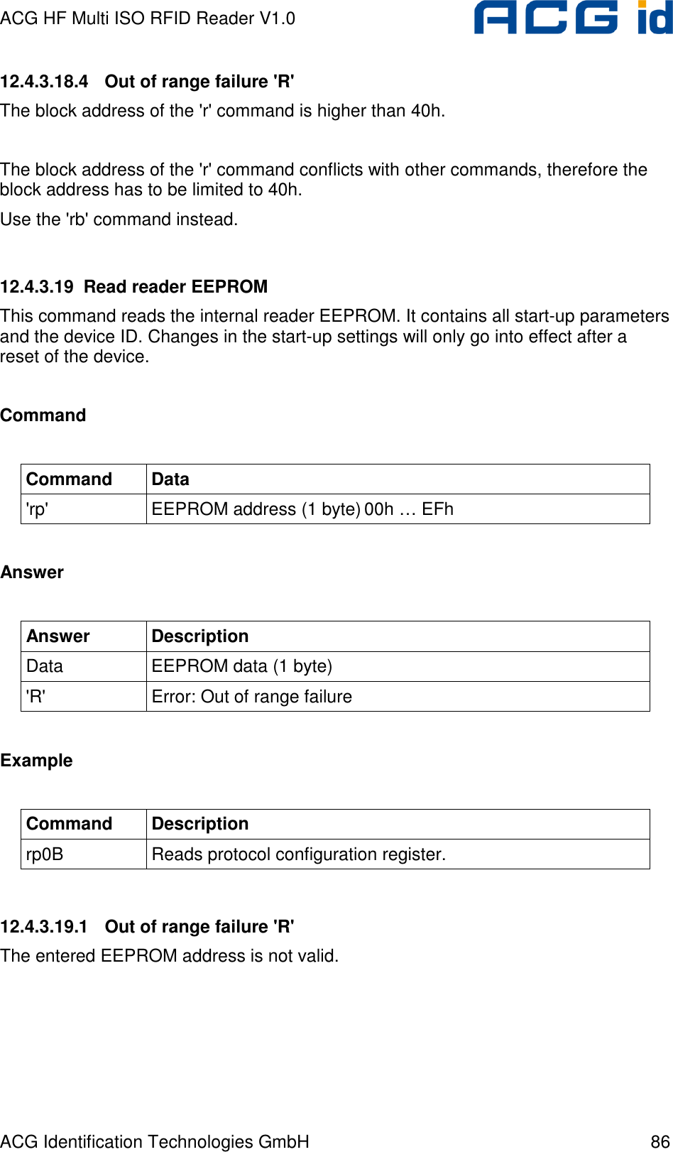 ACG HF Multi ISO RFID Reader V1.0 ACG Identification Technologies GmbH  86 12.4.3.18.4  Out of range failure &apos;R&apos; The block address of the &apos;r&apos; command is higher than 40h.  The block address of the &apos;r&apos; command conflicts with other commands, therefore the block address has to be limited to 40h. Use the &apos;rb&apos; command instead.  12.4.3.19  Read reader EEPROM This command reads the internal reader EEPROM. It contains all start-up parameters and the device ID. Changes in the start-up settings will only go into effect after a reset of the device.  Command  Command  Data &apos;rp&apos;  EEPROM address (1 byte) 00h … EFh  Answer  Answer  Description Data  EEPROM data (1 byte) &apos;R&apos;  Error: Out of range failure  Example  Command  Description rp0B  Reads protocol configuration register.  12.4.3.19.1  Out of range failure &apos;R&apos; The entered EEPROM address is not valid. 