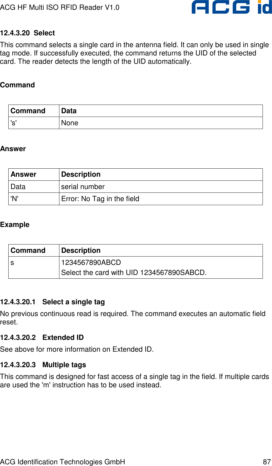 ACG HF Multi ISO RFID Reader V1.0 ACG Identification Technologies GmbH  87 12.4.3.20  Select This command selects a single card in the antenna field. It can only be used in single tag mode. If successfully executed, the command returns the UID of the selected card. The reader detects the length of the UID automatically.  Command  Command  Data &apos;s&apos;  None  Answer  Answer  Description Data  serial number &apos;N&apos;  Error: No Tag in the field  Example  Command  Description s  1234567890ABCD Select the card with UID 1234567890SABCD.  12.4.3.20.1  Select a single tag No previous continuous read is required. The command executes an automatic field reset.  12.4.3.20.2  Extended ID See above for more information on Extended ID. 12.4.3.20.3  Multiple tags This command is designed for fast access of a single tag in the field. If multiple cards are used the &apos;m&apos; instruction has to be used instead. 