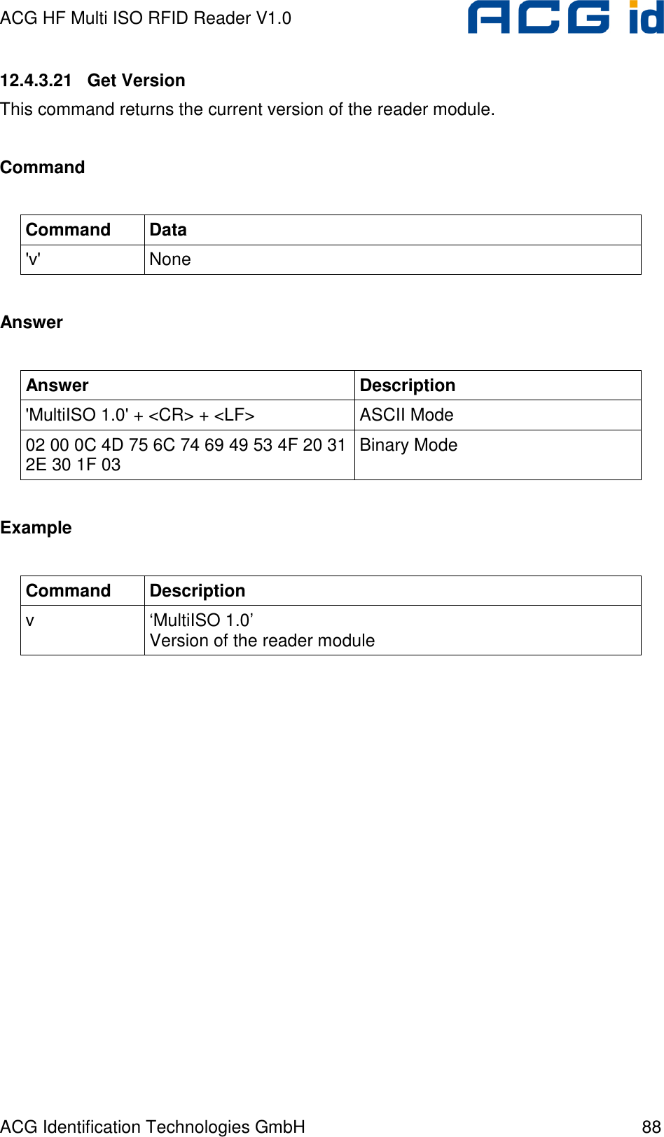 ACG HF Multi ISO RFID Reader V1.0 ACG Identification Technologies GmbH  88 12.4.3.21   Get Version This command returns the current version of the reader module.  Command  Command  Data &apos;v&apos;  None  Answer  Answer  Description &apos;MultiISO 1.0&apos; + &lt;CR&gt; + &lt;LF&gt;  ASCII Mode 02 00 0C 4D 75 6C 74 69 49 53 4F 20 31 2E 30 1F 03  Binary Mode  Example  Command  Description v  ‘MultiISO 1.0’ Version of the reader module  