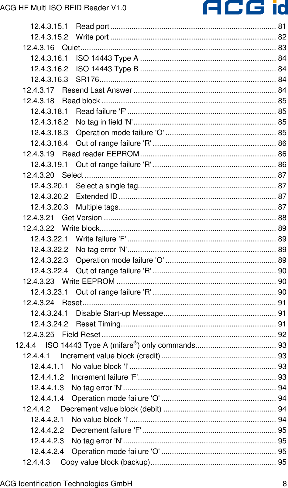 ACG HF Multi ISO RFID Reader V1.0 ACG Identification Technologies GmbH  8 12.4.3.15.1 Read port.............................................................................. 81 12.4.3.15.2 Write port .............................................................................. 82 12.4.3.16 Quiet............................................................................................ 83 12.4.3.16.1 ISO 14443 Type A ................................................................ 84 12.4.3.16.2 ISO 14443 Type B ................................................................ 84 12.4.3.16.3 SR176................................................................................... 84 12.4.3.17 Resend Last Answer ................................................................... 84 12.4.3.18 Read block .................................................................................. 85 12.4.3.18.1 Read failure &apos;F&apos;...................................................................... 85 12.4.3.18.2 No tag in field &apos;N&apos;................................................................... 85 12.4.3.18.3 Operation mode failure &apos;O&apos; .................................................... 85 12.4.3.18.4 Out of range failure &apos;R&apos; .......................................................... 86 12.4.3.19 Read reader EEPROM................................................................ 86 12.4.3.19.1 Out of range failure &apos;R&apos; .......................................................... 86 12.4.3.20 Select .......................................................................................... 87 12.4.3.20.1 Select a single tag................................................................. 87 12.4.3.20.2 Extended ID.......................................................................... 87 12.4.3.20.3 Multiple tags.......................................................................... 87 12.4.3.21 Get Version ................................................................................. 88 12.4.3.22 Write block................................................................................... 89 12.4.3.22.1 Write failure &apos;F&apos; ...................................................................... 89 12.4.3.22.2 No tag error &apos;N&apos;...................................................................... 89 12.4.3.22.3 Operation mode failure &apos;O&apos; .................................................... 89 12.4.3.22.4 Out of range failure &apos;R&apos; .......................................................... 90 12.4.3.23 Write EEPROM ........................................................................... 90 12.4.3.23.1 Out of range failure &apos;R&apos; .......................................................... 90 12.4.3.24 Reset........................................................................................... 91 12.4.3.24.1 Disable Start-up Message..................................................... 91 12.4.3.24.2 Reset Timing......................................................................... 91 12.4.3.25 Field Reset .................................................................................. 92 12.4.4 ISO 14443 Type A (mifare®) only commands...................................... 93 12.4.4.1 Increment value block (credit)...................................................... 93 12.4.4.1.1 No value block &apos;I&apos;..................................................................... 93 12.4.4.1.2 Increment failure &apos;F&apos;................................................................. 93 12.4.4.1.3 No tag error &apos;N&apos;........................................................................ 94 12.4.4.1.4 Operation mode failure &apos;O&apos; ...................................................... 94 12.4.4.2 Decrement value block (debit) ..................................................... 94 12.4.4.2.1 No value block &apos;I&apos;..................................................................... 94 12.4.4.2.2 Decrement failure &apos;F&apos;............................................................... 95 12.4.4.2.3 No tag error &apos;N&apos;........................................................................ 95 12.4.4.2.4 Operation mode failure &apos;O&apos; ...................................................... 95 12.4.4.3 Copy value block (backup)........................................................... 95 