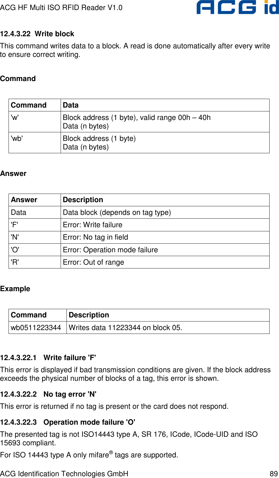 ACG HF Multi ISO RFID Reader V1.0 ACG Identification Technologies GmbH  89 12.4.3.22  Write block This command writes data to a block. A read is done automatically after every write to ensure correct writing.  Command  Command  Data &apos;w&apos;  Block address (1 byte), valid range 00h – 40h Data (n bytes) &apos;wb&apos;  Block address (1 byte) Data (n bytes)  Answer  Answer  Description Data  Data block (depends on tag type) &apos;F&apos;  Error: Write failure &apos;N&apos;  Error: No tag in field &apos;O&apos;  Error: Operation mode failure &apos;R&apos;  Error: Out of range  Example  Command  Description wb0511223344  Writes data 11223344 on block 05.  12.4.3.22.1  Write failure &apos;F&apos; This error is displayed if bad transmission conditions are given. If the block address exceeds the physical number of blocks of a tag, this error is shown. 12.4.3.22.2  No tag error &apos;N&apos; This error is returned if no tag is present or the card does not respond. 12.4.3.22.3  Operation mode failure &apos;O&apos; The presented tag is not ISO14443 type A, SR 176, ICode, ICode-UID and ISO 15693 compliant. For ISO 14443 type A only mifare® tags are supported. 