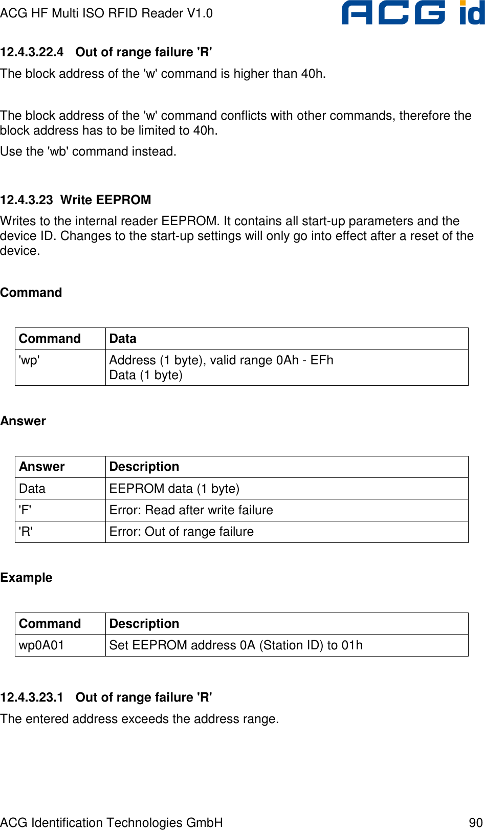 ACG HF Multi ISO RFID Reader V1.0 ACG Identification Technologies GmbH  90 12.4.3.22.4  Out of range failure &apos;R&apos; The block address of the &apos;w&apos; command is higher than 40h.  The block address of the &apos;w&apos; command conflicts with other commands, therefore the block address has to be limited to 40h. Use the &apos;wb&apos; command instead.  12.4.3.23  Write EEPROM Writes to the internal reader EEPROM. It contains all start-up parameters and the device ID. Changes to the start-up settings will only go into effect after a reset of the device.  Command  Command  Data &apos;wp&apos;  Address (1 byte), valid range 0Ah - EFh Data (1 byte)  Answer  Answer  Description Data  EEPROM data (1 byte) &apos;F&apos;  Error: Read after write failure &apos;R&apos;  Error: Out of range failure  Example  Command  Description wp0A01  Set EEPROM address 0A (Station ID) to 01h  12.4.3.23.1  Out of range failure &apos;R&apos; The entered address exceeds the address range. 