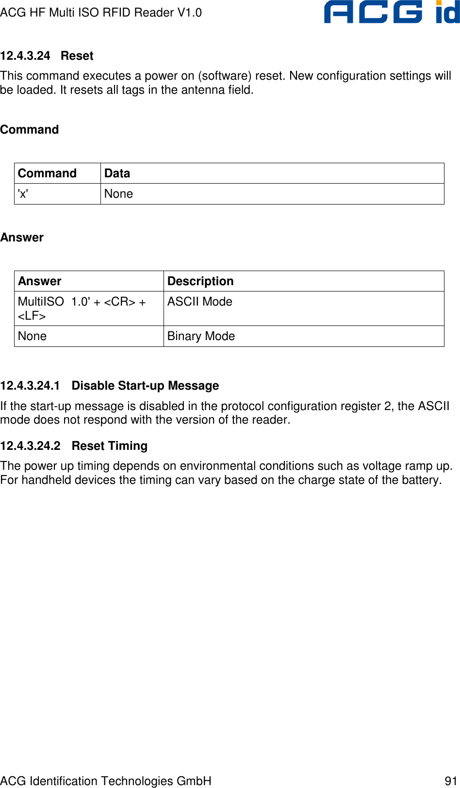 ACG HF Multi ISO RFID Reader V1.0 ACG Identification Technologies GmbH  91 12.4.3.24   Reset This command executes a power on (software) reset. New configuration settings will be loaded. It resets all tags in the antenna field.  Command  Command  Data &apos;x&apos;  None  Answer  Answer  Description MultiISO  1.0&apos; + &lt;CR&gt; + &lt;LF&gt;  ASCII Mode None  Binary Mode  12.4.3.24.1  Disable Start-up Message If the start-up message is disabled in the protocol configuration register 2, the ASCII mode does not respond with the version of the reader. 12.4.3.24.2  Reset Timing The power up timing depends on environmental conditions such as voltage ramp up. For handheld devices the timing can vary based on the charge state of the battery. 