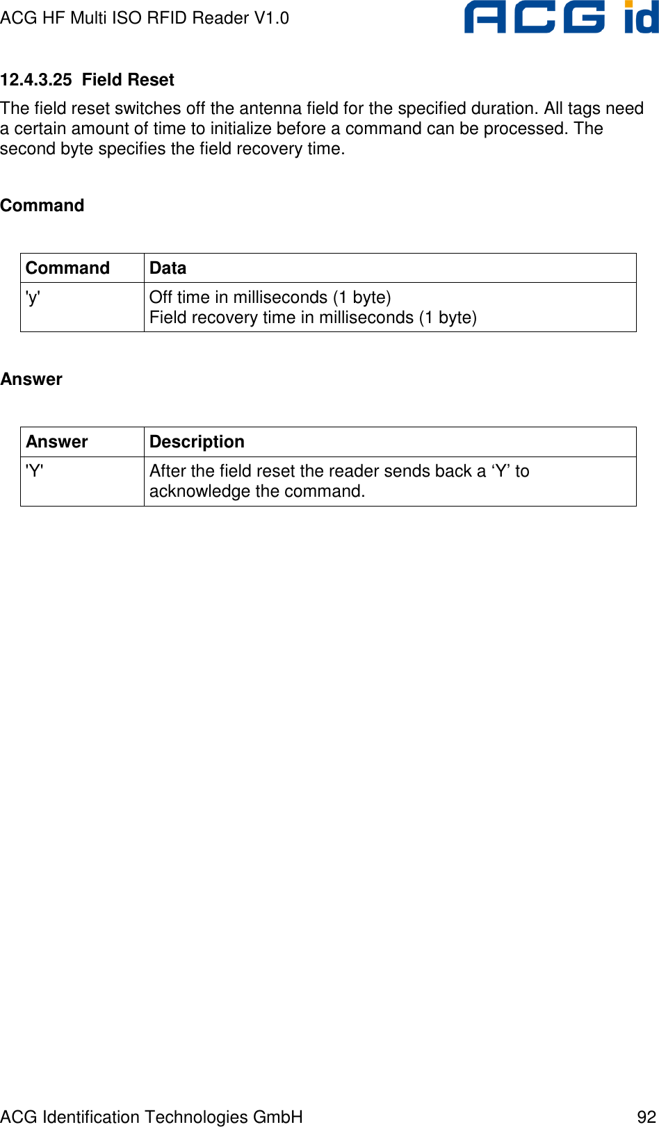 ACG HF Multi ISO RFID Reader V1.0 ACG Identification Technologies GmbH  92 12.4.3.25  Field Reset The field reset switches off the antenna field for the specified duration. All tags need a certain amount of time to initialize before a command can be processed. The second byte specifies the field recovery time.  Command  Command  Data &apos;y&apos;  Off time in milliseconds (1 byte) Field recovery time in milliseconds (1 byte)  Answer  Answer  Description &apos;Y&apos;  After the field reset the reader sends back a ‘Y’ to acknowledge the command.  