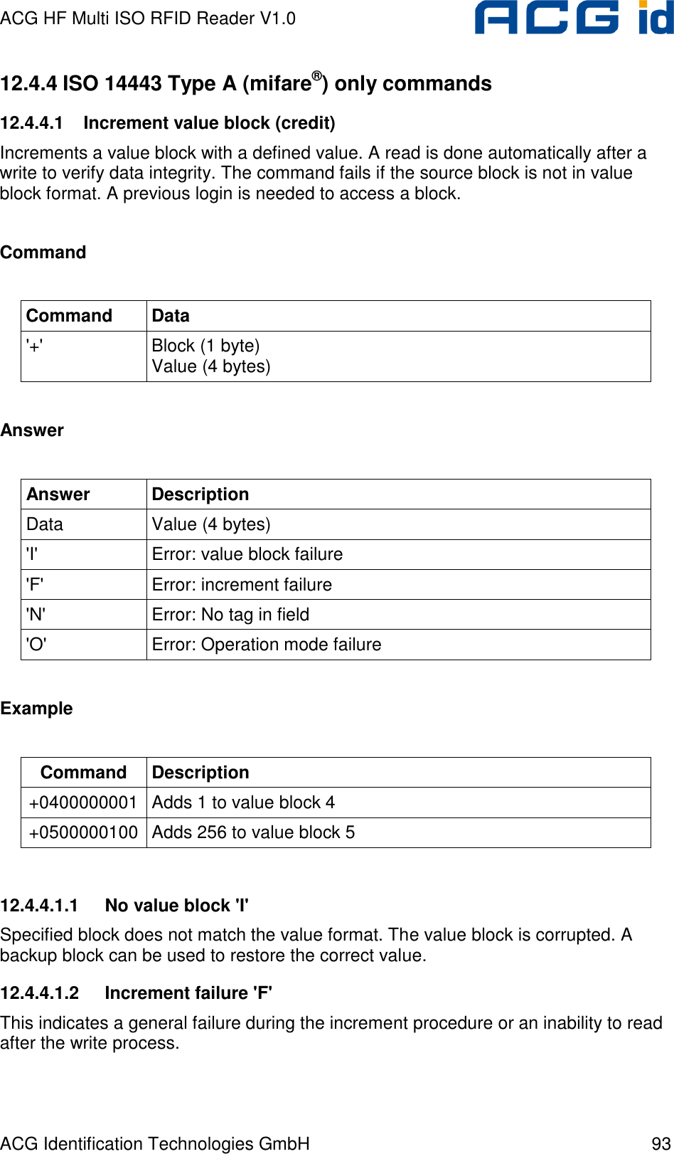 ACG HF Multi ISO RFID Reader V1.0 ACG Identification Technologies GmbH  93 12.4.4 ISO 14443 Type A (mifare®) only commands 12.4.4.1  Increment value block (credit) Increments a value block with a defined value. A read is done automatically after a write to verify data integrity. The command fails if the source block is not in value block format. A previous login is needed to access a block.  Command  Command  Data &apos;+&apos;  Block (1 byte) Value (4 bytes)  Answer  Answer  Description Data  Value (4 bytes) &apos;I&apos;  Error: value block failure &apos;F&apos;  Error: increment failure &apos;N&apos;  Error: No tag in field &apos;O&apos;  Error: Operation mode failure  Example  Command  Description +0400000001 Adds 1 to value block 4 +0500000100 Adds 256 to value block 5  12.4.4.1.1  No value block &apos;I&apos; Specified block does not match the value format. The value block is corrupted. A backup block can be used to restore the correct value. 12.4.4.1.2  Increment failure &apos;F&apos; This indicates a general failure during the increment procedure or an inability to read after the write process. 