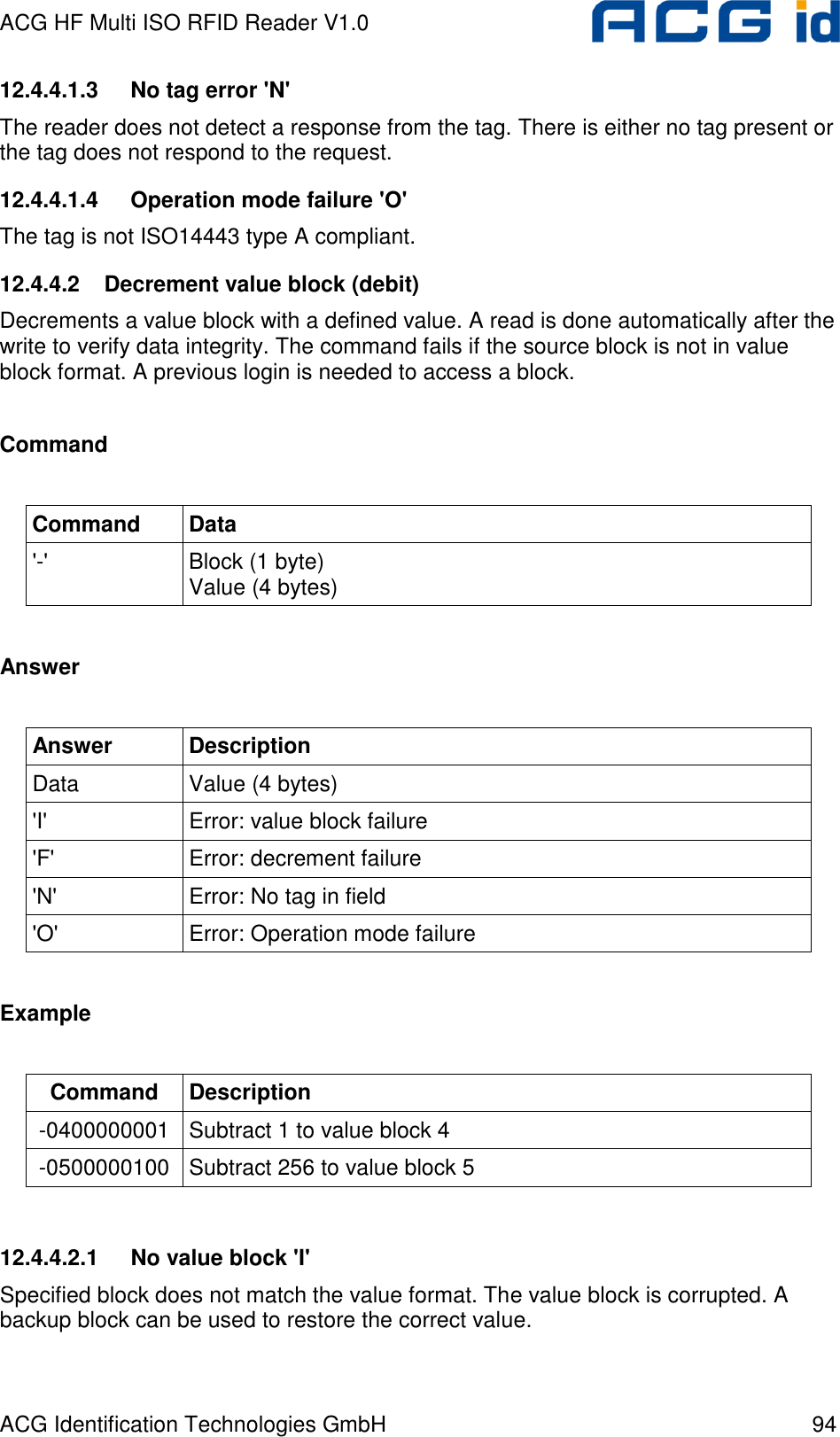 ACG HF Multi ISO RFID Reader V1.0 ACG Identification Technologies GmbH  94 12.4.4.1.3  No tag error &apos;N&apos; The reader does not detect a response from the tag. There is either no tag present or the tag does not respond to the request. 12.4.4.1.4  Operation mode failure &apos;O&apos; The tag is not ISO14443 type A compliant. 12.4.4.2  Decrement value block (debit) Decrements a value block with a defined value. A read is done automatically after the write to verify data integrity. The command fails if the source block is not in value block format. A previous login is needed to access a block.  Command  Command  Data &apos;-&apos;  Block (1 byte)  Value (4 bytes)  Answer  Answer  Description Data  Value (4 bytes) &apos;I&apos;  Error: value block failure &apos;F&apos;  Error: decrement failure &apos;N&apos;  Error: No tag in field &apos;O&apos;  Error: Operation mode failure  Example  Command  Description -0400000001  Subtract 1 to value block 4 -0500000100  Subtract 256 to value block 5  12.4.4.2.1  No value block &apos;I&apos; Specified block does not match the value format. The value block is corrupted. A backup block can be used to restore the correct value. 