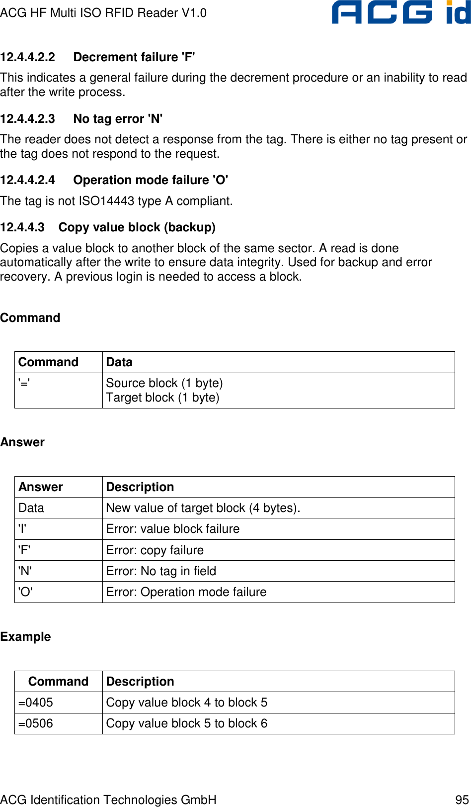 ACG HF Multi ISO RFID Reader V1.0 ACG Identification Technologies GmbH  95 12.4.4.2.2  Decrement failure &apos;F&apos; This indicates a general failure during the decrement procedure or an inability to read after the write process. 12.4.4.2.3  No tag error &apos;N&apos; The reader does not detect a response from the tag. There is either no tag present or the tag does not respond to the request. 12.4.4.2.4  Operation mode failure &apos;O&apos; The tag is not ISO14443 type A compliant. 12.4.4.3  Copy value block (backup) Copies a value block to another block of the same sector. A read is done automatically after the write to ensure data integrity. Used for backup and error recovery. A previous login is needed to access a block.  Command  Command  Data &apos;=&apos;  Source block (1 byte)  Target block (1 byte)  Answer  Answer  Description Data  New value of target block (4 bytes). &apos;I&apos;  Error: value block failure &apos;F&apos;  Error: copy failure &apos;N&apos;  Error: No tag in field &apos;O&apos;  Error: Operation mode failure  Example  Command  Description =0405  Copy value block 4 to block 5 =0506  Copy value block 5 to block 6  