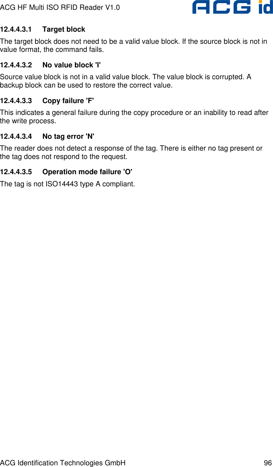 ACG HF Multi ISO RFID Reader V1.0 ACG Identification Technologies GmbH  96 12.4.4.3.1  Target block The target block does not need to be a valid value block. If the source block is not in value format, the command fails. 12.4.4.3.2  No value block &apos;I&apos; Source value block is not in a valid value block. The value block is corrupted. A backup block can be used to restore the correct value. 12.4.4.3.3  Copy failure &apos;F&apos; This indicates a general failure during the copy procedure or an inability to read after the write process. 12.4.4.3.4  No tag error &apos;N&apos; The reader does not detect a response of the tag. There is either no tag present or the tag does not respond to the request. 12.4.4.3.5  Operation mode failure &apos;O&apos; The tag is not ISO14443 type A compliant. 