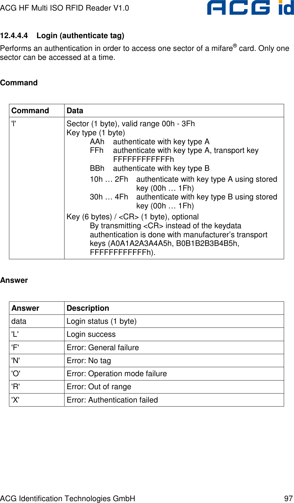 ACG HF Multi ISO RFID Reader V1.0 ACG Identification Technologies GmbH  97 12.4.4.4  Login (authenticate tag) Performs an authentication in order to access one sector of a mifare® card. Only one sector can be accessed at a time.  Command  Command  Data &apos;l&apos;  Sector (1 byte), valid range 00h - 3Fh Key type (1 byte)    AAh  authenticate with key type A   FFh  authenticate with key type A, transport key     FFFFFFFFFFFFh   BBh  authenticate with key type B   10h … 2Fh  authenticate with key type A using stored       key (00h … 1Fh)   30h … 4Fh  authenticate with key type B using stored       key (00h … 1Fh) Key (6 bytes) / &lt;CR&gt; (1 byte), optional   By transmitting &lt;CR&gt; instead of the keydata   authentication is done with manufacturer’s transport    keys (A0A1A2A3A4A5h, B0B1B2B3B4B5h,   FFFFFFFFFFFFh).  Answer  Answer  Description data  Login status (1 byte) &apos;L&apos;  Login success &apos;F&apos;  Error: General failure &apos;N&apos;  Error: No tag &apos;O&apos;  Error: Operation mode failure &apos;R&apos;  Error: Out of range &apos;X&apos;  Error: Authentication failed  