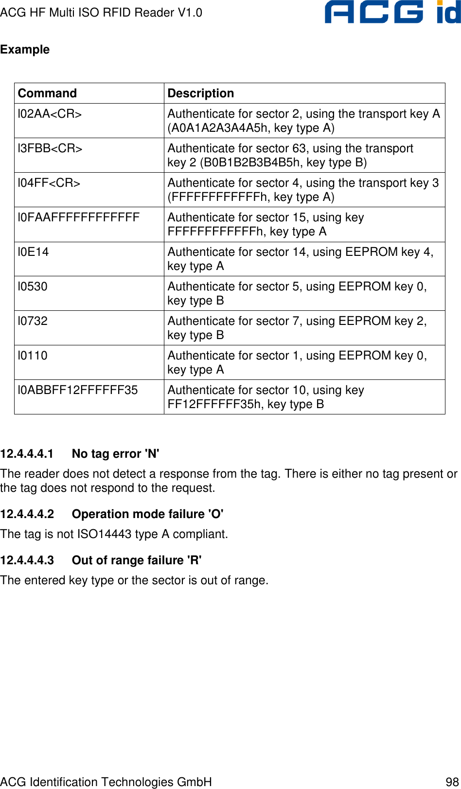 ACG HF Multi ISO RFID Reader V1.0 ACG Identification Technologies GmbH  98 Example  Command  Description l02AA&lt;CR&gt;  Authenticate for sector 2, using the transport key A (A0A1A2A3A4A5h, key type A) l3FBB&lt;CR&gt;  Authenticate for sector 63, using the transport key 2 (B0B1B2B3B4B5h, key type B) l04FF&lt;CR&gt;  Authenticate for sector 4, using the transport key 3 (FFFFFFFFFFFFh, key type A) l0FAAFFFFFFFFFFFF  Authenticate for sector 15, using key  FFFFFFFFFFFFh, key type A l0E14  Authenticate for sector 14, using EEPROM key 4, key type A l0530  Authenticate for sector 5, using EEPROM key 0, key type B l0732  Authenticate for sector 7, using EEPROM key 2, key type B l0110  Authenticate for sector 1, using EEPROM key 0, key type A l0ABBFF12FFFFFF35  Authenticate for sector 10, using key FF12FFFFFF35h, key type B  12.4.4.4.1  No tag error &apos;N&apos; The reader does not detect a response from the tag. There is either no tag present or the tag does not respond to the request. 12.4.4.4.2  Operation mode failure &apos;O&apos; The tag is not ISO14443 type A compliant. 12.4.4.4.3  Out of range failure &apos;R&apos; The entered key type or the sector is out of range. 