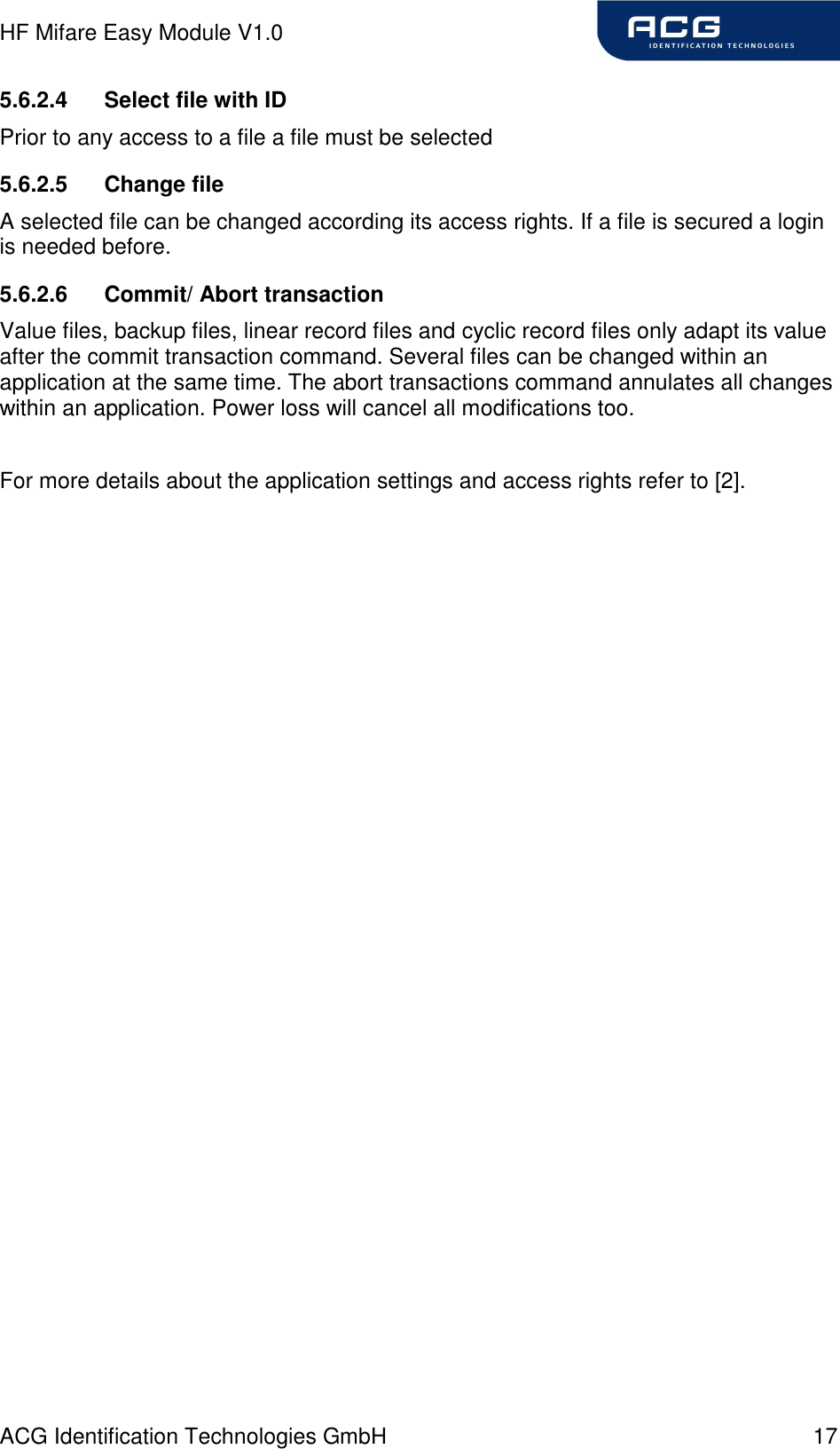 HF Mifare Easy Module V1.0 ACG Identification Technologies GmbH  17 5.6.2.4  Select file with ID Prior to any access to a file a file must be selected  5.6.2.5  Change file A selected file can be changed according its access rights. If a file is secured a login is needed before. 5.6.2.6  Commit/ Abort transaction Value files, backup files, linear record files and cyclic record files only adapt its value after the commit transaction command. Several files can be changed within an application at the same time. The abort transactions command annulates all changes within an application. Power loss will cancel all modifications too.  For more details about the application settings and access rights refer to [2]. 