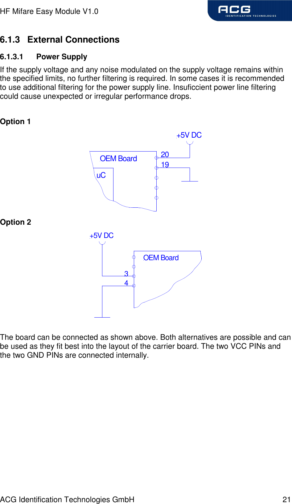 HF Mifare Easy Module V1.0 ACG Identification Technologies GmbH  21 6.1.3  External Connections 6.1.3.1  Power Supply If the supply voltage and any noise modulated on the supply voltage remains within the specified limits, no further filtering is required. In some cases it is recommended to use additional filtering for the power supply line. Insuficcient power line filtering could cause unexpected or irregular performance drops.  Option 1 uC2019OEM Board+5V DC Option 2 34OEM Board+5V DC  The board can be connected as shown above. Both alternatives are possible and can be used as they fit best into the layout of the carrier board. The two VCC PINs and the two GND PINs are connected internally.  