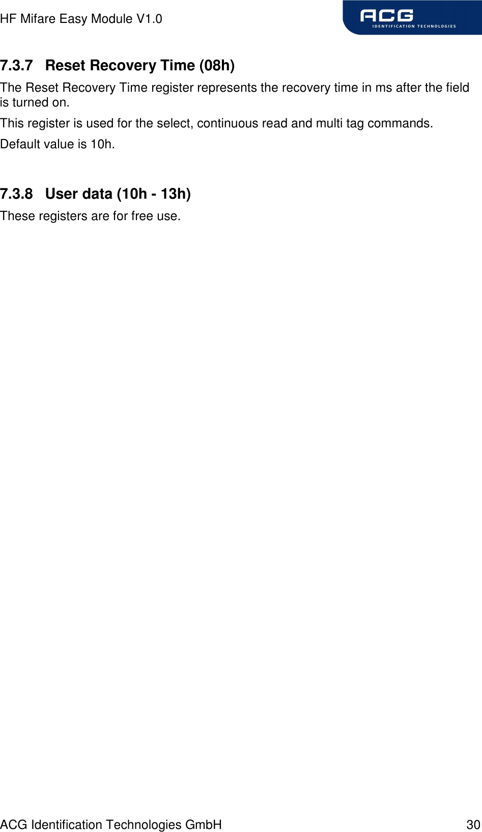 HF Mifare Easy Module V1.0 ACG Identification Technologies GmbH  30 7.3.7  Reset Recovery Time (08h) The Reset Recovery Time register represents the recovery time in ms after the field is turned on. This register is used for the select, continuous read and multi tag commands. Default value is 10h.  7.3.8  User data (10h - 13h) These registers are for free use. 