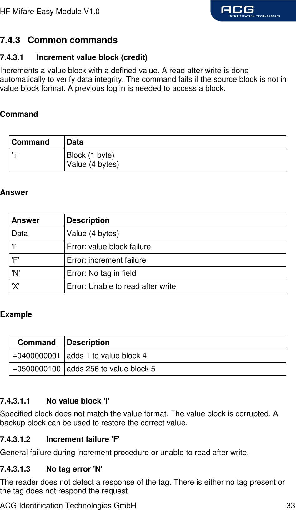 HF Mifare Easy Module V1.0 ACG Identification Technologies GmbH  33 7.4.3  Common commands 7.4.3.1  Increment value block (credit) Increments a value block with a defined value. A read after write is done automatically to verify data integrity. The command fails if the source block is not in value block format. A previous log in is needed to access a block.  Command  Command  Data &apos;+&apos;  Block (1 byte) Value (4 bytes)  Answer  Answer  Description Data  Value (4 bytes) &apos;I&apos;  Error: value block failure &apos;F&apos;  Error: increment failure &apos;N&apos;  Error: No tag in field &apos;X&apos;  Error: Unable to read after write  Example  Command  Description +0400000001 adds 1 to value block 4 +0500000100 adds 256 to value block 5  7.4.3.1.1  No value block &apos;I&apos; Specified block does not match the value format. The value block is corrupted. A backup block can be used to restore the correct value. 7.4.3.1.2  Increment failure &apos;F&apos; General failure during increment procedure or unable to read after write. 7.4.3.1.3  No tag error &apos;N&apos; The reader does not detect a response of the tag. There is either no tag present or the tag does not respond the request. 