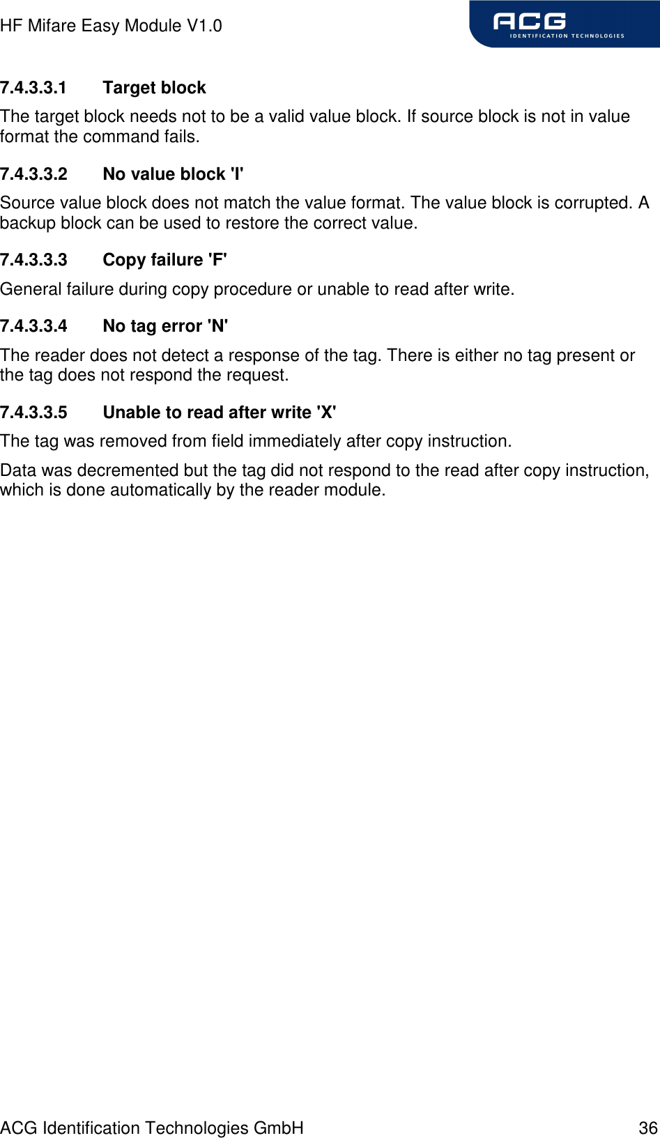 HF Mifare Easy Module V1.0 ACG Identification Technologies GmbH  36 7.4.3.3.1  Target block The target block needs not to be a valid value block. If source block is not in value format the command fails. 7.4.3.3.2  No value block &apos;I&apos; Source value block does not match the value format. The value block is corrupted. A backup block can be used to restore the correct value. 7.4.3.3.3  Copy failure &apos;F&apos; General failure during copy procedure or unable to read after write. 7.4.3.3.4  No tag error &apos;N&apos; The reader does not detect a response of the tag. There is either no tag present or the tag does not respond the request. 7.4.3.3.5  Unable to read after write &apos;X&apos; The tag was removed from field immediately after copy instruction. Data was decremented but the tag did not respond to the read after copy instruction, which is done automatically by the reader module. 