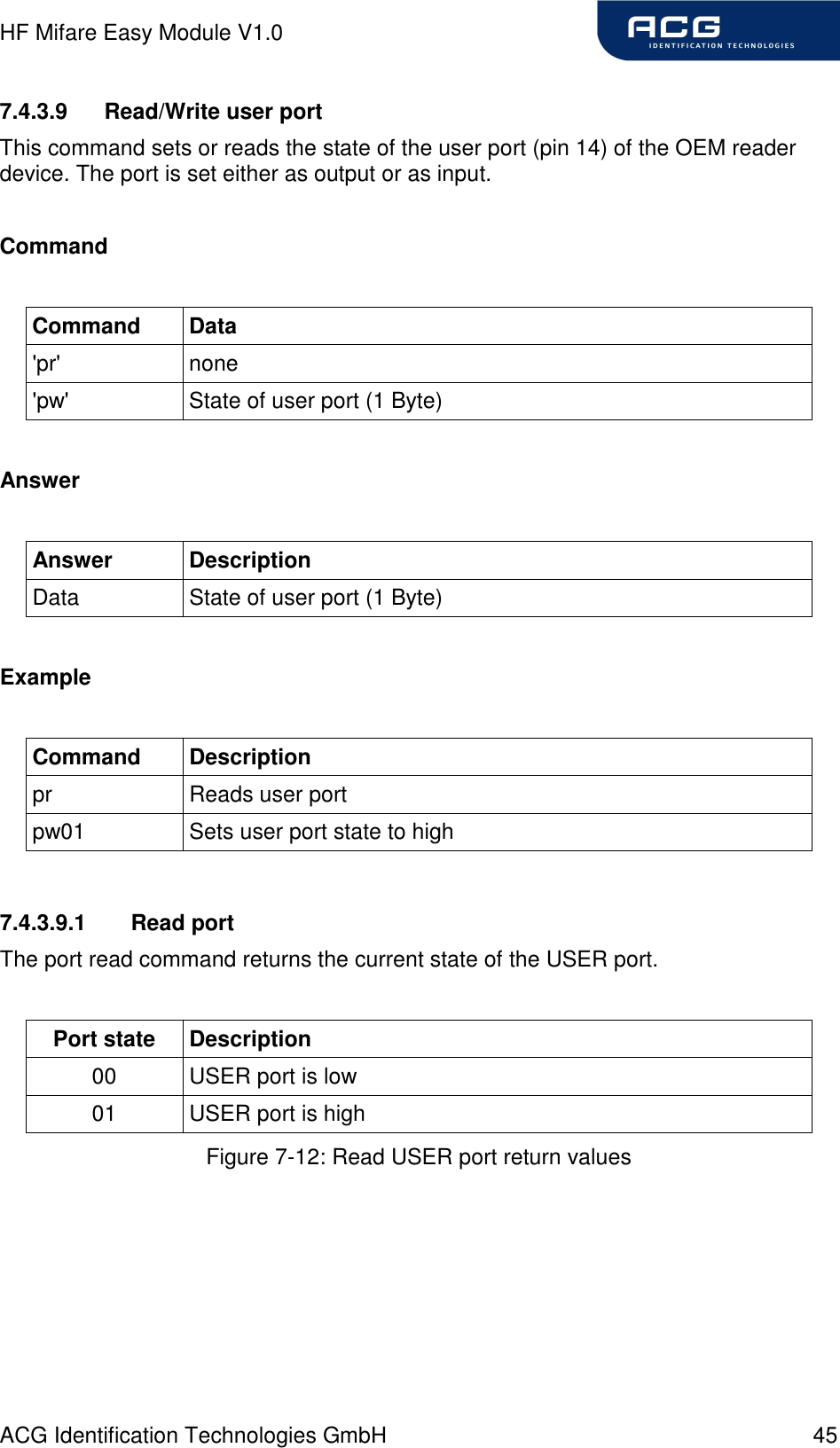HF Mifare Easy Module V1.0 ACG Identification Technologies GmbH  45 7.4.3.9  Read/Write user port This command sets or reads the state of the user port (pin 14) of the OEM reader device. The port is set either as output or as input.  Command  Command  Data &apos;pr&apos;  none &apos;pw&apos;  State of user port (1 Byte)  Answer  Answer  Description Data  State of user port (1 Byte)  Example  Command  Description pr  Reads user port pw01  Sets user port state to high  7.4.3.9.1  Read port The port read command returns the current state of the USER port.  Port state  Description 00  USER port is low 01  USER port is high Figure 7-12: Read USER port return values 