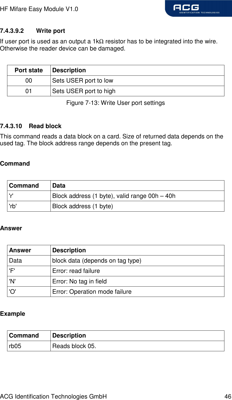 HF Mifare Easy Module V1.0 ACG Identification Technologies GmbH  46 7.4.3.9.2  Write port If user port is used as an output a 1kΩ resistor has to be integrated into the wire. Otherwise the reader device can be damaged.  Port state  Description 00  Sets USER port to low 01  Sets USER port to high Figure 7-13: Write User port settings  7.4.3.10  Read block This command reads a data block on a card. Size of returned data depends on the used tag. The block address range depends on the present tag.  Command  Command  Data &apos;r&apos;  Block address (1 byte), valid range 00h – 40h &apos;rb&apos;  Block address (1 byte)  Answer  Answer  Description Data  block data (depends on tag type) &apos;F&apos;  Error: read failure &apos;N&apos;  Error: No tag in field &apos;O&apos;  Error: Operation mode failure  Example  Command  Description rb05  Reads block 05.  