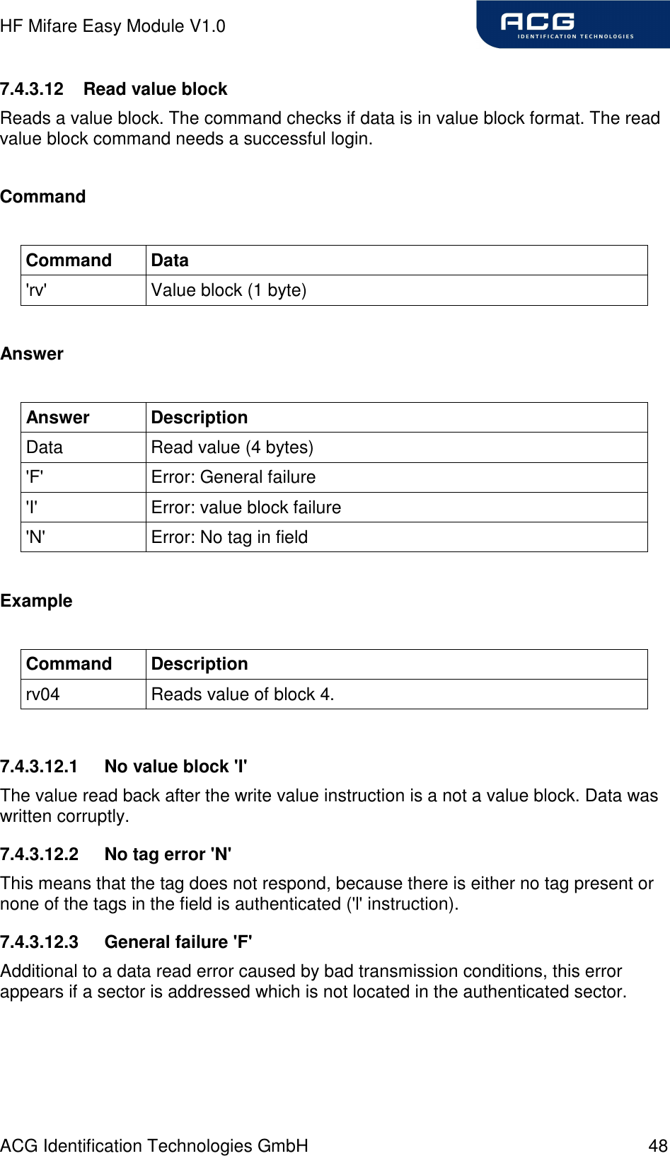 HF Mifare Easy Module V1.0 ACG Identification Technologies GmbH  48 7.4.3.12  Read value block Reads a value block. The command checks if data is in value block format. The read value block command needs a successful login.  Command  Command  Data &apos;rv&apos;  Value block (1 byte)  Answer  Answer  Description Data  Read value (4 bytes) &apos;F&apos;  Error: General failure &apos;I&apos;  Error: value block failure &apos;N&apos;  Error: No tag in field  Example  Command  Description rv04  Reads value of block 4.  7.4.3.12.1  No value block &apos;I&apos; The value read back after the write value instruction is a not a value block. Data was written corruptly. 7.4.3.12.2  No tag error &apos;N&apos; This means that the tag does not respond, because there is either no tag present or none of the tags in the field is authenticated (&apos;l&apos; instruction). 7.4.3.12.3  General failure &apos;F&apos; Additional to a data read error caused by bad transmission conditions, this error appears if a sector is addressed which is not located in the authenticated sector.  
