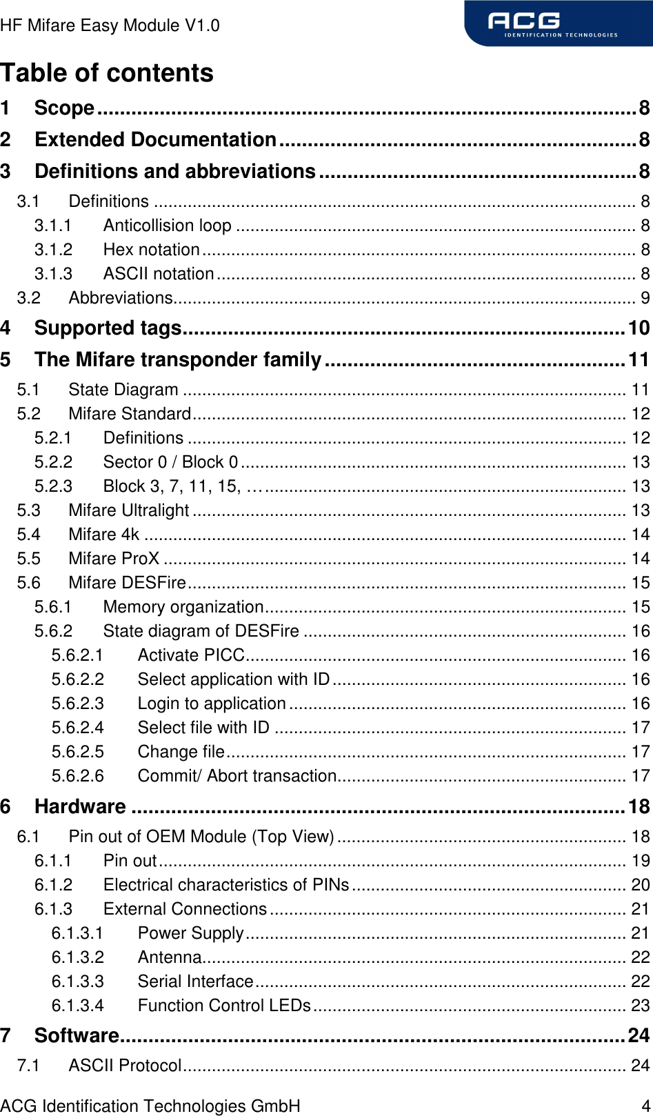 HF Mifare Easy Module V1.0 ACG Identification Technologies GmbH  4 Table of contents 1 Scope...............................................................................................8 2 Extended Documentation...............................................................8 3 Definitions and abbreviations........................................................8 3.1 Definitions .................................................................................................... 8 3.1.1 Anticollision loop ................................................................................... 8 3.1.2 Hex notation.......................................................................................... 8 3.1.3 ASCII notation....................................................................................... 8 3.2 Abbreviations................................................................................................ 9 4 Supported tags..............................................................................10 5 The Mifare transponder family.....................................................11 5.1 State Diagram ............................................................................................ 11 5.2 Mifare Standard.......................................................................................... 12 5.2.1 Definitions ........................................................................................... 12 5.2.2 Sector 0 / Block 0................................................................................ 13 5.2.3 Block 3, 7, 11, 15, …........................................................................... 13 5.3 Mifare Ultralight .......................................................................................... 13 5.4 Mifare 4k .................................................................................................... 14 5.5 Mifare ProX ................................................................................................ 14 5.6 Mifare DESFire........................................................................................... 15 5.6.1 Memory organization........................................................................... 15 5.6.2 State diagram of DESFire ................................................................... 16 5.6.2.1 Activate PICC............................................................................... 16 5.6.2.2 Select application with ID............................................................. 16 5.6.2.3 Login to application...................................................................... 16 5.6.2.4 Select file with ID ......................................................................... 17 5.6.2.5 Change file................................................................................... 17 5.6.2.6 Commit/ Abort transaction............................................................ 17 6 Hardware .......................................................................................18 6.1 Pin out of OEM Module (Top View)............................................................ 18 6.1.1 Pin out................................................................................................. 19 6.1.2 Electrical characteristics of PINs......................................................... 20 6.1.3 External Connections.......................................................................... 21 6.1.3.1 Power Supply............................................................................... 21 6.1.3.2 Antenna........................................................................................ 22 6.1.3.3 Serial Interface............................................................................. 22 6.1.3.4 Function Control LEDs................................................................. 23 7 Software.........................................................................................24 7.1 ASCII Protocol............................................................................................ 24 