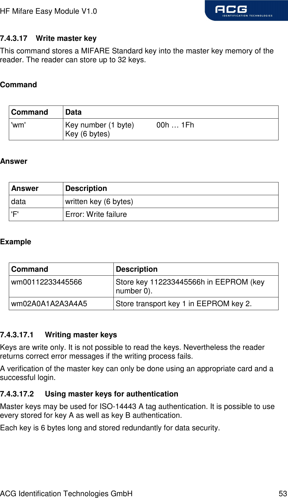 HF Mifare Easy Module V1.0 ACG Identification Technologies GmbH  53 7.4.3.17  Write master key This command stores a MIFARE Standard key into the master key memory of the reader. The reader can store up to 32 keys.  Command  Command  Data &apos;wm&apos;  Key number (1 byte)  00h … 1Fh Key (6 bytes)  Answer  Answer  Description data  written key (6 bytes) &apos;F&apos;  Error: Write failure  Example  Command  Description wm00112233445566  Store key 112233445566h in EEPROM (key number 0). wm02A0A1A2A3A4A5  Store transport key 1 in EEPROM key 2.  7.4.3.17.1  Writing master keys Keys are write only. It is not possible to read the keys. Nevertheless the reader returns correct error messages if the writing process fails. A verification of the master key can only be done using an appropriate card and a successful login. 7.4.3.17.2  Using master keys for authentication Master keys may be used for ISO-14443 A tag authentication. It is possible to use every stored for key A as well as key B authentication. Each key is 6 bytes long and stored redundantly for data security.  