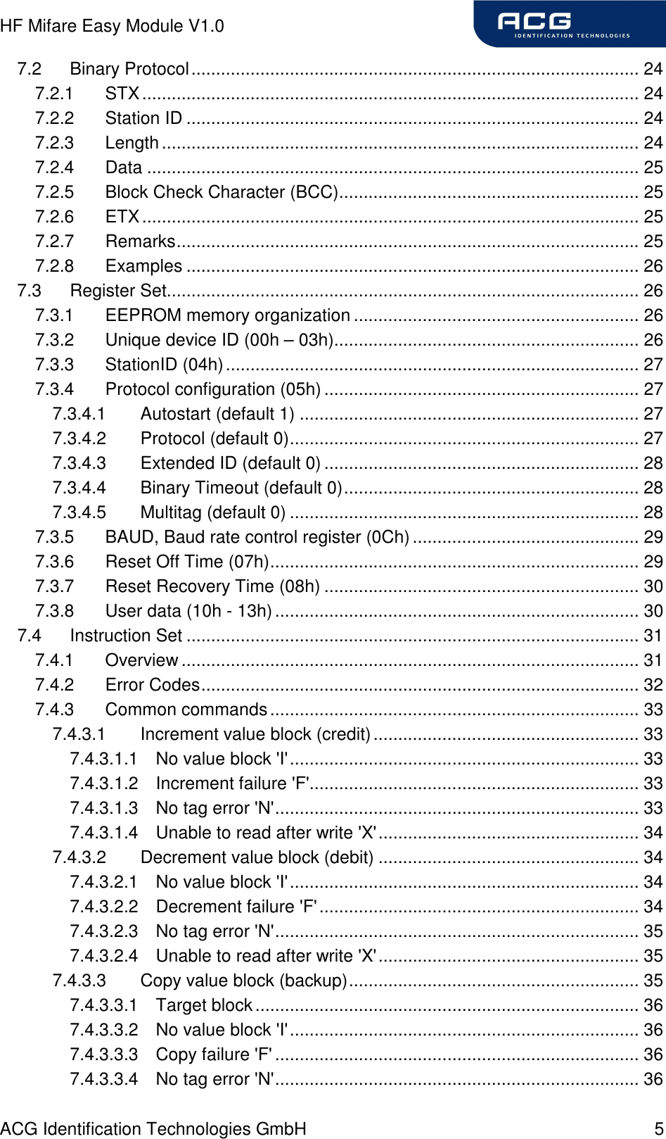 HF Mifare Easy Module V1.0 ACG Identification Technologies GmbH  5 7.2 Binary Protocol........................................................................................... 24 7.2.1 STX..................................................................................................... 24 7.2.2 Station ID ............................................................................................ 24 7.2.3 Length................................................................................................. 24 7.2.4 Data .................................................................................................... 25 7.2.5 Block Check Character (BCC)............................................................. 25 7.2.6 ETX..................................................................................................... 25 7.2.7 Remarks.............................................................................................. 25 7.2.8 Examples ............................................................................................ 26 7.3 Register Set................................................................................................ 26 7.3.1 EEPROM memory organization .......................................................... 26 7.3.2 Unique device ID (00h – 03h).............................................................. 26 7.3.3 StationID (04h).................................................................................... 27 7.3.4 Protocol configuration (05h) ................................................................ 27 7.3.4.1 Autostart (default 1) ..................................................................... 27 7.3.4.2 Protocol (default 0)....................................................................... 27 7.3.4.3 Extended ID (default 0)................................................................ 28 7.3.4.4 Binary Timeout (default 0)............................................................ 28 7.3.4.5 Multitag (default 0) ....................................................................... 28 7.3.5 BAUD, Baud rate control register (0Ch).............................................. 29 7.3.6 Reset Off Time (07h)........................................................................... 29 7.3.7 Reset Recovery Time (08h) ................................................................ 30 7.3.8 User data (10h - 13h).......................................................................... 30 7.4 Instruction Set ............................................................................................ 31 7.4.1 Overview ............................................................................................. 31 7.4.2 Error Codes......................................................................................... 32 7.4.3 Common commands........................................................................... 33 7.4.3.1 Increment value block (credit)...................................................... 33 7.4.3.1.1 No value block &apos;I&apos;....................................................................... 33 7.4.3.1.2 Increment failure &apos;F&apos;................................................................... 33 7.4.3.1.3 No tag error &apos;N&apos;.......................................................................... 33 7.4.3.1.4 Unable to read after write &apos;X&apos;..................................................... 34 7.4.3.2 Decrement value block (debit) ..................................................... 34 7.4.3.2.1 No value block &apos;I&apos;....................................................................... 34 7.4.3.2.2 Decrement failure &apos;F&apos;................................................................. 34 7.4.3.2.3 No tag error &apos;N&apos;.......................................................................... 35 7.4.3.2.4 Unable to read after write &apos;X&apos;..................................................... 35 7.4.3.3 Copy value block (backup)........................................................... 35 7.4.3.3.1 Target block.............................................................................. 36 7.4.3.3.2 No value block &apos;I&apos;....................................................................... 36 7.4.3.3.3 Copy failure &apos;F&apos; .......................................................................... 36 7.4.3.3.4 No tag error &apos;N&apos;.......................................................................... 36 