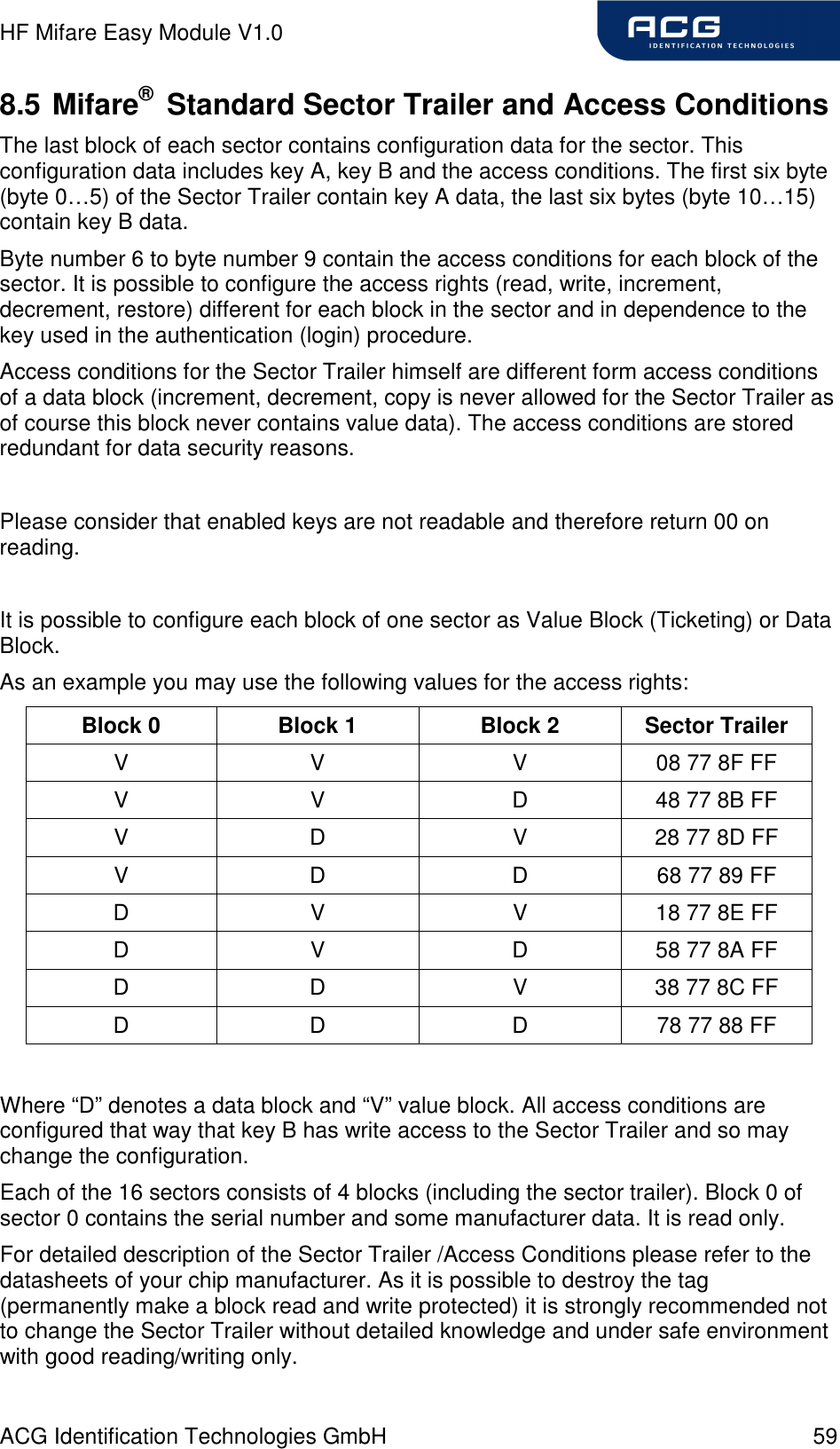 HF Mifare Easy Module V1.0 ACG Identification Technologies GmbH  59 8.5 Mifare®  Standard Sector Trailer and Access Conditions The last block of each sector contains configuration data for the sector. This configuration data includes key A, key B and the access conditions. The first six byte (byte 0…5) of the Sector Trailer contain key A data, the last six bytes (byte 10…15) contain key B data. Byte number 6 to byte number 9 contain the access conditions for each block of the sector. It is possible to configure the access rights (read, write, increment, decrement, restore) different for each block in the sector and in dependence to the key used in the authentication (login) procedure. Access conditions for the Sector Trailer himself are different form access conditions of a data block (increment, decrement, copy is never allowed for the Sector Trailer as of course this block never contains value data). The access conditions are stored redundant for data security reasons.  Please consider that enabled keys are not readable and therefore return 00 on reading.  It is possible to configure each block of one sector as Value Block (Ticketing) or Data Block.  As an example you may use the following values for the access rights: Block 0  Block 1  Block 2  Sector Trailer V  V  V  08 77 8F FF V  V  D  48 77 8B FF V  D  V  28 77 8D FF V  D  D  68 77 89 FF D  V  V  18 77 8E FF D  V  D  58 77 8A FF D  D  V  38 77 8C FF D  D  D  78 77 88 FF  Where “D” denotes a data block and “V” value block. All access conditions are configured that way that key B has write access to the Sector Trailer and so may change the configuration. Each of the 16 sectors consists of 4 blocks (including the sector trailer). Block 0 of sector 0 contains the serial number and some manufacturer data. It is read only. For detailed description of the Sector Trailer /Access Conditions please refer to the datasheets of your chip manufacturer. As it is possible to destroy the tag (permanently make a block read and write protected) it is strongly recommended not to change the Sector Trailer without detailed knowledge and under safe environment with good reading/writing only. 