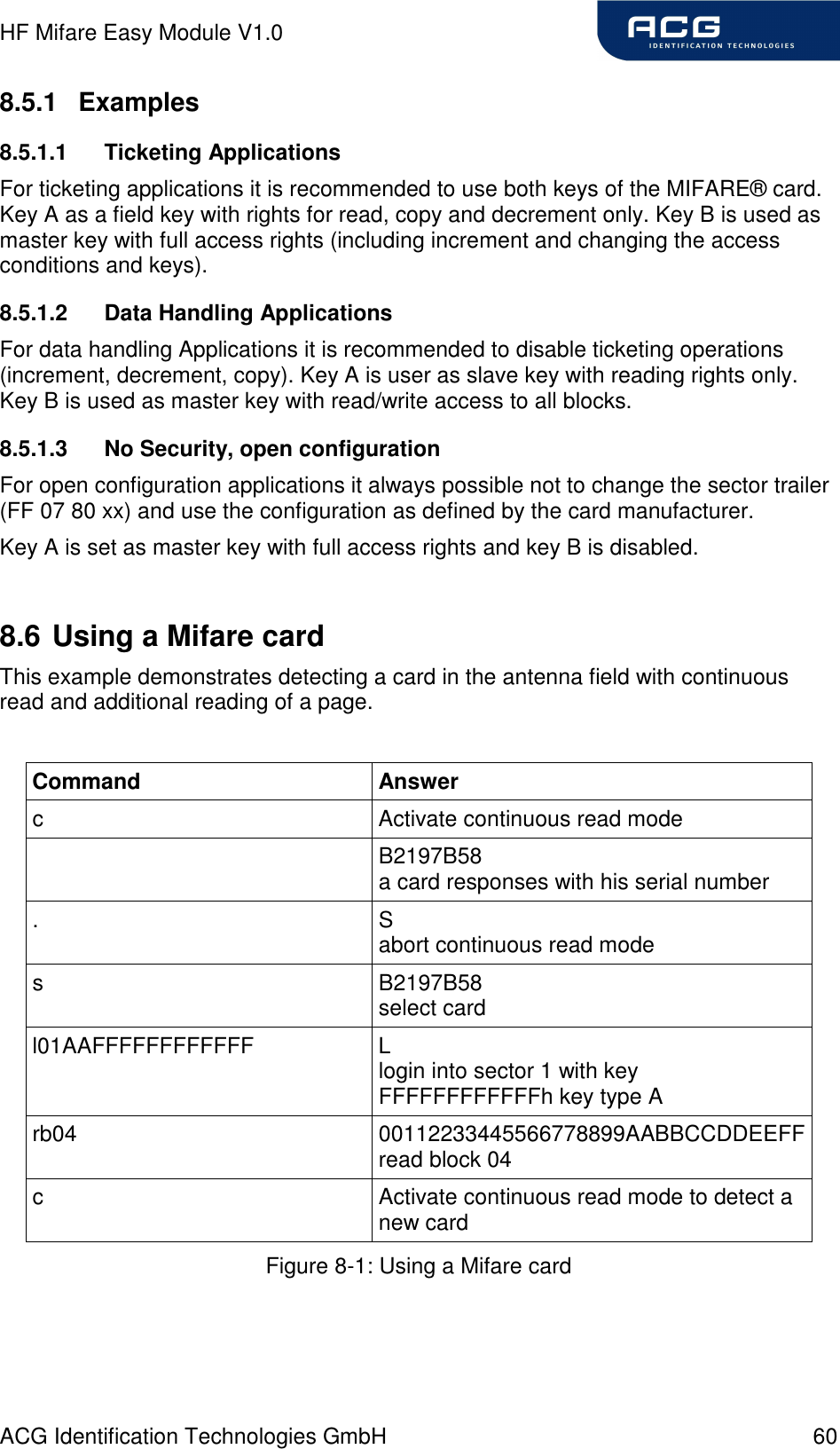 HF Mifare Easy Module V1.0 ACG Identification Technologies GmbH  60 8.5.1  Examples 8.5.1.1  Ticketing Applications For ticketing applications it is recommended to use both keys of the MIFARE® card. Key A as a field key with rights for read, copy and decrement only. Key B is used as master key with full access rights (including increment and changing the access conditions and keys). 8.5.1.2  Data Handling Applications For data handling Applications it is recommended to disable ticketing operations (increment, decrement, copy). Key A is user as slave key with reading rights only. Key B is used as master key with read/write access to all blocks. 8.5.1.3  No Security, open configuration For open configuration applications it always possible not to change the sector trailer (FF 07 80 xx) and use the configuration as defined by the card manufacturer. Key A is set as master key with full access rights and key B is disabled.  8.6 Using a Mifare card This example demonstrates detecting a card in the antenna field with continuous read and additional reading of a page.  Command  Answer c  Activate continuous read mode   B2197B58 a card responses with his serial number .  S abort continuous read mode s  B2197B58 select card l01AAFFFFFFFFFFFF  L login into sector 1 with key FFFFFFFFFFFFh key type A rb04  00112233445566778899AABBCCDDEEFF read block 04 c  Activate continuous read mode to detect a new card Figure 8-1: Using a Mifare card  