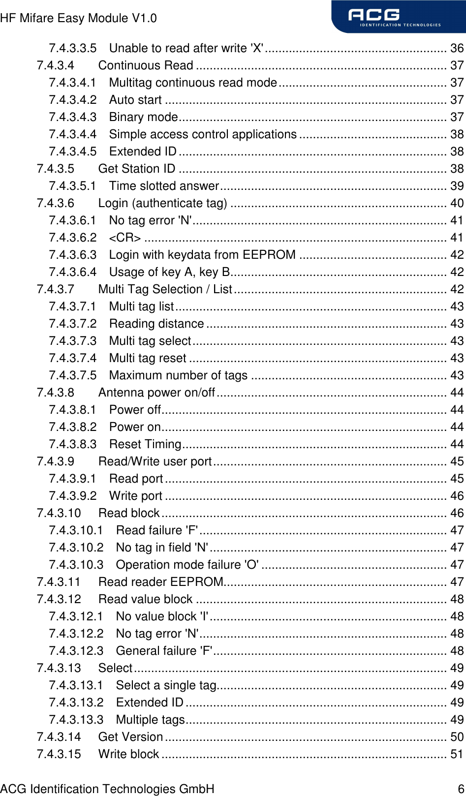 HF Mifare Easy Module V1.0 ACG Identification Technologies GmbH  6 7.4.3.3.5 Unable to read after write &apos;X&apos;..................................................... 36 7.4.3.4 Continuous Read ......................................................................... 37 7.4.3.4.1 Multitag continuous read mode................................................. 37 7.4.3.4.2 Auto start .................................................................................. 37 7.4.3.4.3 Binary mode.............................................................................. 37 7.4.3.4.4 Simple access control applications........................................... 38 7.4.3.4.5 Extended ID.............................................................................. 38 7.4.3.5 Get Station ID .............................................................................. 38 7.4.3.5.1 Time slotted answer.................................................................. 39 7.4.3.6 Login (authenticate tag) ............................................................... 40 7.4.3.6.1 No tag error &apos;N&apos;.......................................................................... 41 7.4.3.6.2 &lt;CR&gt; ........................................................................................ 41 7.4.3.6.3 Login with keydata from EEPROM ........................................... 42 7.4.3.6.4 Usage of key A, key B............................................................... 42 7.4.3.7 Multi Tag Selection / List.............................................................. 42 7.4.3.7.1 Multi tag list............................................................................... 43 7.4.3.7.2 Reading distance...................................................................... 43 7.4.3.7.3 Multi tag select.......................................................................... 43 7.4.3.7.4 Multi tag reset ........................................................................... 43 7.4.3.7.5 Maximum number of tags ......................................................... 43 7.4.3.8 Antenna power on/off................................................................... 44 7.4.3.8.1 Power off................................................................................... 44 7.4.3.8.2 Power on................................................................................... 44 7.4.3.8.3 Reset Timing............................................................................. 44 7.4.3.9 Read/Write user port.................................................................... 45 7.4.3.9.1 Read port.................................................................................. 45 7.4.3.9.2 Write port .................................................................................. 46 7.4.3.10 Read block................................................................................... 46 7.4.3.10.1 Read failure &apos;F&apos;........................................................................ 47 7.4.3.10.2 No tag in field &apos;N&apos;..................................................................... 47 7.4.3.10.3 Operation mode failure &apos;O&apos; ...................................................... 47 7.4.3.11 Read reader EEPROM................................................................. 47 7.4.3.12 Read value block ......................................................................... 48 7.4.3.12.1 No value block &apos;I&apos;..................................................................... 48 7.4.3.12.2 No tag error &apos;N&apos;........................................................................ 48 7.4.3.12.3 General failure &apos;F&apos;.................................................................... 48 7.4.3.13 Select........................................................................................... 49 7.4.3.13.1 Select a single tag................................................................... 49 7.4.3.13.2 Extended ID............................................................................ 49 7.4.3.13.3 Multiple tags............................................................................ 49 7.4.3.14 Get Version.................................................................................. 50 7.4.3.15 Write block ................................................................................... 51 