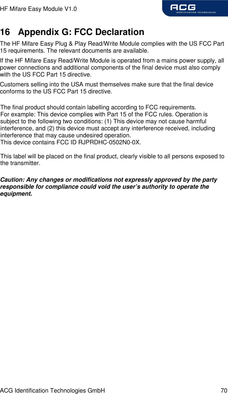 HF Mifare Easy Module V1.0 ACG Identification Technologies GmbH  70 16  Appendix G: FCC Declaration The HF Mifare Easy Plug &amp; Play Read/Write Module complies with the US FCC Part 15 requirements. The relevant documents are available. If the HF Mifare Easy Read/Write Module is operated from a mains power supply, all power connections and additional components of the final device must also comply with the US FCC Part 15 directive. Customers selling into the USA must themselves make sure that the final device conforms to the US FCC Part 15 directive.       Caution: Any changes or modifications not expressly approved by the party responsible for compliance could void the user’s authority to operate the equipment.  The final product should contain labelling according to FCC requirements.For example: This device complies with Part 15 of the FCC rules. Operation is subject to the following two conditions: (1) This device may not cause harmful interference, and (2) this device must accept any interference received, including interference that may cause undesired operation. This device contains FCC ID RJPRDHC-0502N0-0X.This label will be placed on the final product, clearly visible to all persons exposed to the transmitter.