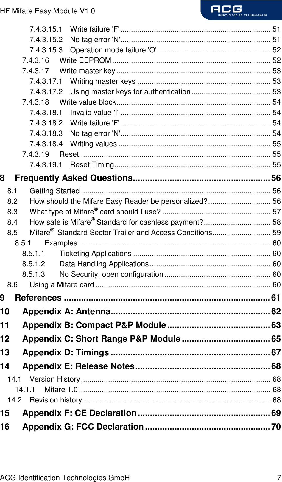 HF Mifare Easy Module V1.0 ACG Identification Technologies GmbH  7 7.4.3.15.1 Write failure &apos;F&apos;........................................................................ 51 7.4.3.15.2 No tag error &apos;N&apos;........................................................................ 51 7.4.3.15.3 Operation mode failure &apos;O&apos; ...................................................... 52 7.4.3.16 Write EEPROM............................................................................ 52 7.4.3.17 Write master key.......................................................................... 53 7.4.3.17.1 Writing master keys ................................................................ 53 7.4.3.17.2 Using master keys for authentication...................................... 53 7.4.3.18 Write value block.......................................................................... 54 7.4.3.18.1 Invalid value &apos;I&apos; ........................................................................ 54 7.4.3.18.2 Write failure &apos;F&apos;........................................................................ 54 7.4.3.18.3 No tag error &apos;N&apos;........................................................................ 54 7.4.3.18.4 Writing values ......................................................................... 55 7.4.3.19 Reset............................................................................................ 55 7.4.3.19.1 Reset Timing........................................................................... 55 8 Frequently Asked Questions........................................................56 8.1 Getting Started........................................................................................... 56 8.2 How should the Mifare Easy Reader be personalized?.............................. 56 8.3 What type of Mifare® card should I use? .................................................... 57 8.4 How safe is Mifare® Standard for cashless payment?................................ 58 8.5 Mifare®  Standard Sector Trailer and Access Conditions............................ 59 8.5.1 Examples ............................................................................................ 60 8.5.1.1 Ticketing Applications .................................................................. 60 8.5.1.2 Data Handling Applications.......................................................... 60 8.5.1.3 No Security, open configuration................................................... 60 8.6 Using a Mifare card .................................................................................... 60 9 References ....................................................................................61 10 Appendix A: Antenna.................................................................62 11 Appendix B: Compact P&amp;P Module..........................................63 12 Appendix C: Short Range P&amp;P Module....................................65 13 Appendix D: Timings .................................................................67 14 Appendix E: Release Notes.......................................................68 14.1 Version History........................................................................................... 68 14.1.1 Mifare 1.0............................................................................................ 68 14.2 Revision history.......................................................................................... 68 15 Appendix F: CE Declaration......................................................69 16 Appendix G: FCC Declaration...................................................70   