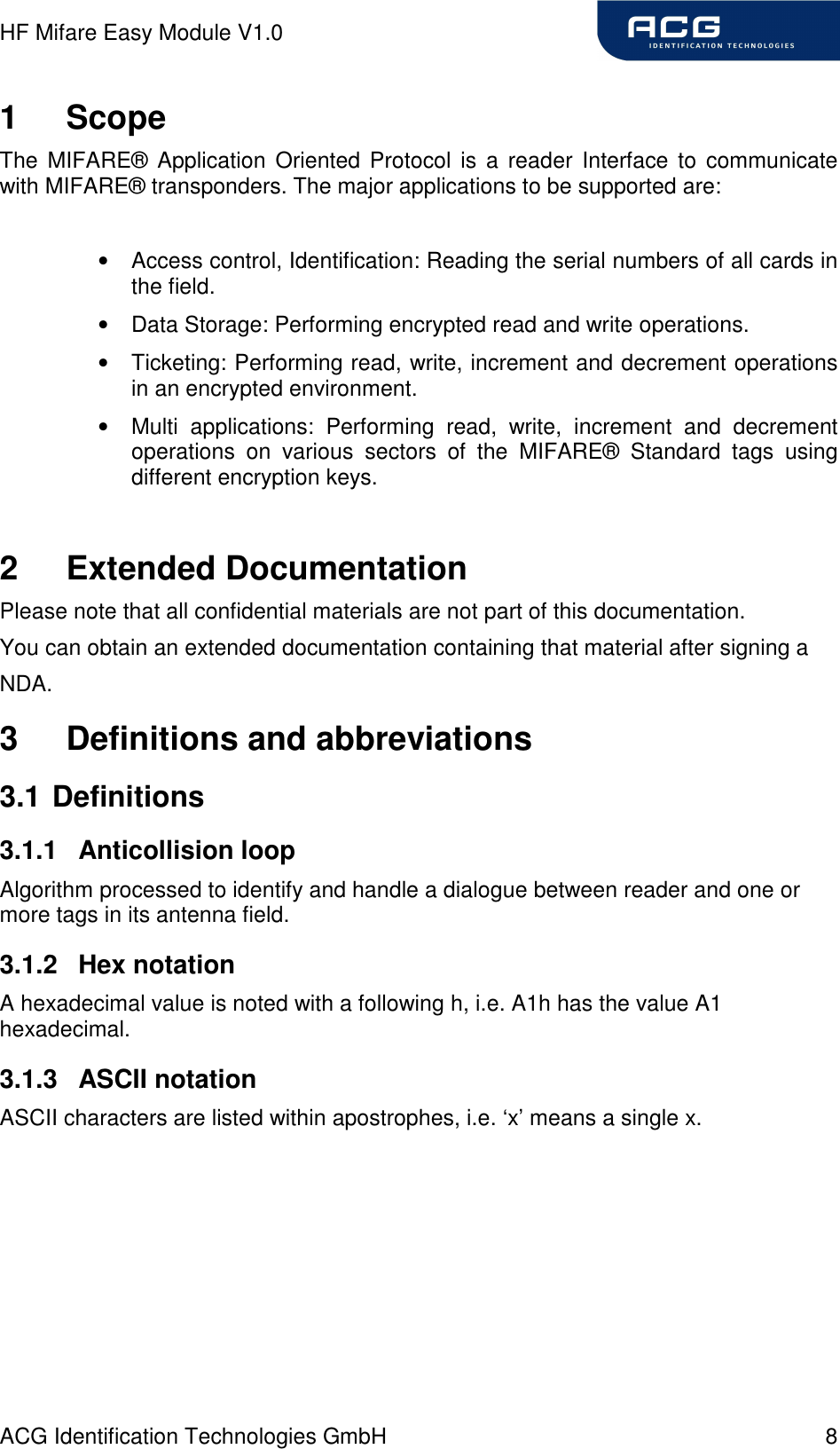 HF Mifare Easy Module V1.0 ACG Identification Technologies GmbH  8 1  Scope The  MIFARE®  Application  Oriented  Protocol is a  reader  Interface to  communicate with MIFARE® transponders. The major applications to be supported are:  •  Access control, Identification: Reading the serial numbers of all cards in the field. •  Data Storage: Performing encrypted read and write operations. •  Ticketing: Performing read, write, increment and decrement operations in an encrypted environment. •  Multi  applications:  Performing  read,  write,  increment  and  decrement operations  on  various  sectors  of  the  MIFARE®  Standard  tags  using different encryption keys.  2  Extended Documentation Please note that all confidential materials are not part of this documentation. You can obtain an extended documentation containing that material after signing a NDA. 3  Definitions and abbreviations 3.1 Definitions 3.1.1  Anticollision loop Algorithm processed to identify and handle a dialogue between reader and one or more tags in its antenna field. 3.1.2  Hex notation A hexadecimal value is noted with a following h, i.e. A1h has the value A1 hexadecimal. 3.1.3  ASCII notation ASCII characters are listed within apostrophes, i.e. ‘x’ means a single x. 