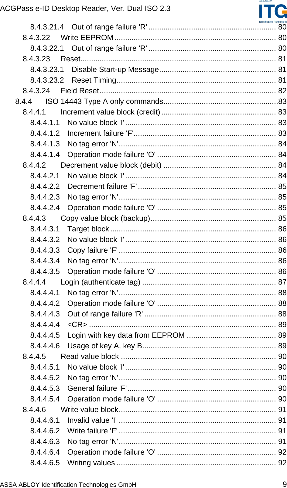 ACGPass e-ID Desktop Reader, Ver. Dual ISO 2.3    ASSA ABLOY Identification Technologies GmbH 9 8.4.3.21.4 Out of range failure &apos;R&apos; ............................................................ 80 8.4.3.22 Write EEPROM............................................................................ 80 8.4.3.22.1 Out of range failure &apos;R&apos; ............................................................ 80 8.4.3.23 Reset............................................................................................ 81 8.4.3.23.1 Disable Start-up Message....................................................... 81 8.4.3.23.2 Reset Timing........................................................................... 81 8.4.3.24 Field Reset................................................................................... 82 8.4.4 ISO 14443 Type A only commands......................................................83 8.4.4.1 Increment value block (credit)...................................................... 83 8.4.4.1.1 No value block &apos;I&apos;....................................................................... 83 8.4.4.1.2 Increment failure &apos;F&apos;................................................................... 83 8.4.4.1.3 No tag error &apos;N&apos;.......................................................................... 84 8.4.4.1.4 Operation mode failure &apos;O&apos; ........................................................ 84 8.4.4.2 Decrement value block (debit) ..................................................... 84 8.4.4.2.1 No value block &apos;I&apos;....................................................................... 84 8.4.4.2.2 Decrement failure &apos;F&apos;................................................................. 85 8.4.4.2.3 No tag error &apos;N&apos;.......................................................................... 85 8.4.4.2.4 Operation mode failure &apos;O&apos; ........................................................ 85 8.4.4.3 Copy value block (backup)........................................................... 85 8.4.4.3.1 Target block.............................................................................. 86 8.4.4.3.2 No value block &apos;I&apos;....................................................................... 86 8.4.4.3.3 Copy failure &apos;F&apos; .......................................................................... 86 8.4.4.3.4 No tag error &apos;N&apos;.......................................................................... 86 8.4.4.3.5 Operation mode failure &apos;O&apos; ........................................................ 86 8.4.4.4 Login (authenticate tag) ............................................................... 87 8.4.4.4.1 No tag error &apos;N&apos;.......................................................................... 88 8.4.4.4.2 Operation mode failure &apos;O&apos; ........................................................ 88 8.4.4.4.3 Out of range failure &apos;R&apos; .............................................................. 88 8.4.4.4.4 &lt;CR&gt; ........................................................................................ 89 8.4.4.4.5 Login with key data from EEPROM .......................................... 89 8.4.4.4.6 Usage of key A, key B............................................................... 89 8.4.4.5 Read value block ......................................................................... 90 8.4.4.5.1 No value block &apos;I&apos;....................................................................... 90 8.4.4.5.2 No tag error &apos;N&apos;.......................................................................... 90 8.4.4.5.3 General failure &apos;F&apos;...................................................................... 90 8.4.4.5.4 Operation mode failure &apos;O&apos; ........................................................ 90 8.4.4.6 Write value block.......................................................................... 91 8.4.4.6.1 Invalid value &apos;I&apos; .......................................................................... 91 8.4.4.6.2 Write failure &apos;F&apos; .......................................................................... 91 8.4.4.6.3 No tag error &apos;N&apos;.......................................................................... 91 8.4.4.6.4 Operation mode failure &apos;O&apos; ........................................................ 92 8.4.4.6.5 Writing values ........................................................................... 92 