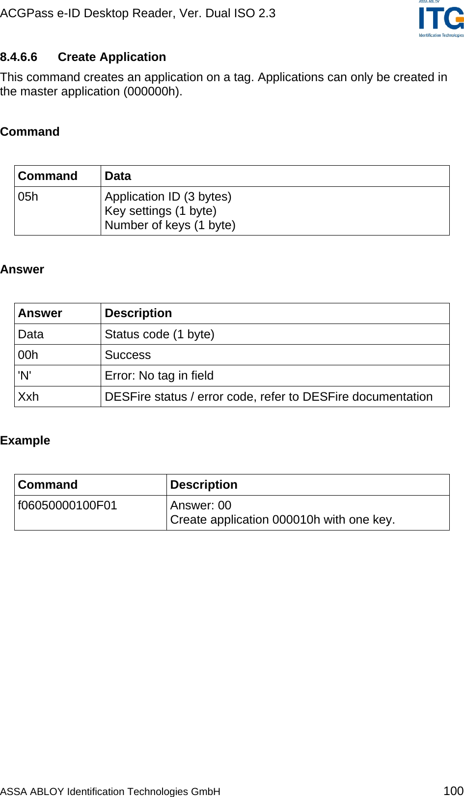 ACGPass e-ID Desktop Reader, Ver. Dual ISO 2.3    8.4.6.6 Create Application This command creates an application on a tag. Applications can only be created in the master application (000000h).  Command  Command Data 05h  Application ID (3 bytes) Key settings (1 byte) Number of keys (1 byte)  Answer  Answer Description Data  Status code (1 byte) 00h Success &apos;N&apos;  Error: No tag in field Xxh  DESFire status / error code, refer to DESFire documentation  Example  Command Description f06050000100F01 Answer: 00 Create application 000010h with one key.  ASSA ABLOY Identification Technologies GmbH 100 