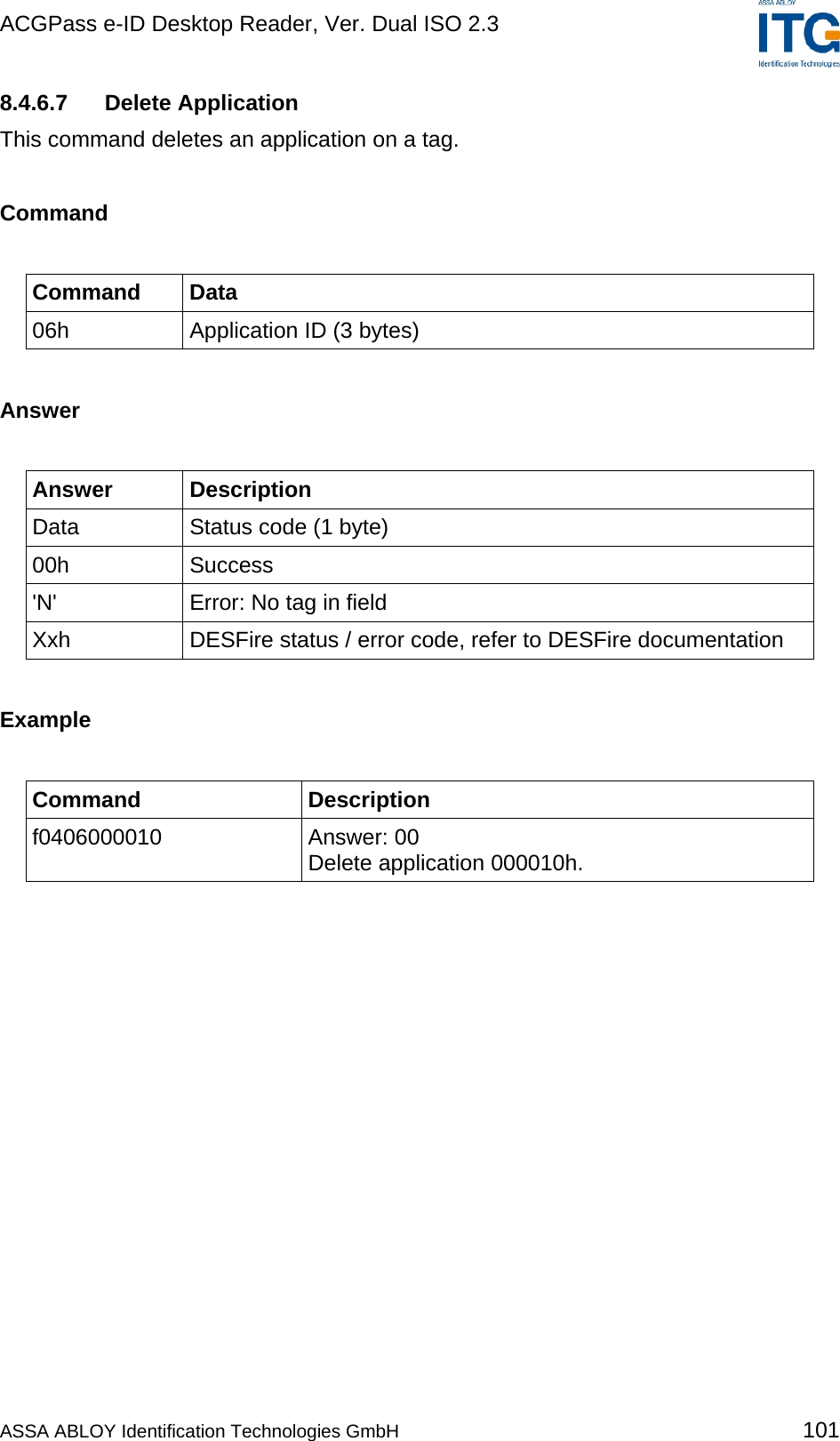 ACGPass e-ID Desktop Reader, Ver. Dual ISO 2.3    8.4.6.7 Delete Application This command deletes an application on a tag.  Command  Command Data 06h  Application ID (3 bytes)  Answer  Answer Description Data  Status code (1 byte) 00h Success &apos;N&apos;  Error: No tag in field Xxh  DESFire status / error code, refer to DESFire documentation  Example  Command Description f0406000010 Answer: 00 Delete application 000010h.  ASSA ABLOY Identification Technologies GmbH 101 
