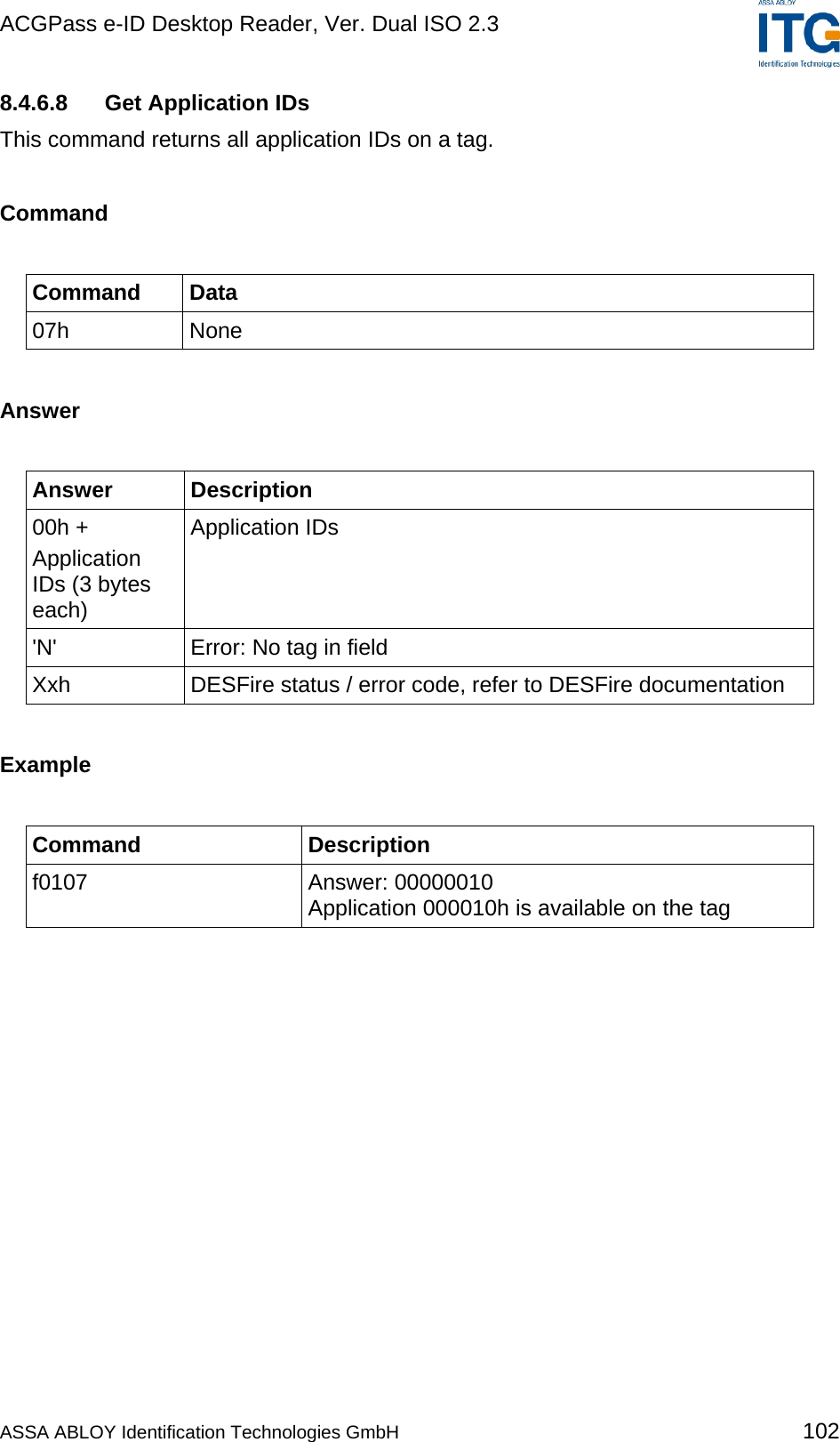 ACGPass e-ID Desktop Reader, Ver. Dual ISO 2.3    8.4.6.8  Get Application IDs This command returns all application IDs on a tag.  Command  Command Data 07h None  Answer  Answer Description 00h + Application IDs (3 bytes each) Application IDs &apos;N&apos;  Error: No tag in field Xxh  DESFire status / error code, refer to DESFire documentation  Example  Command Description f0107 Answer: 00000010 Application 000010h is available on the tag  ASSA ABLOY Identification Technologies GmbH 102 