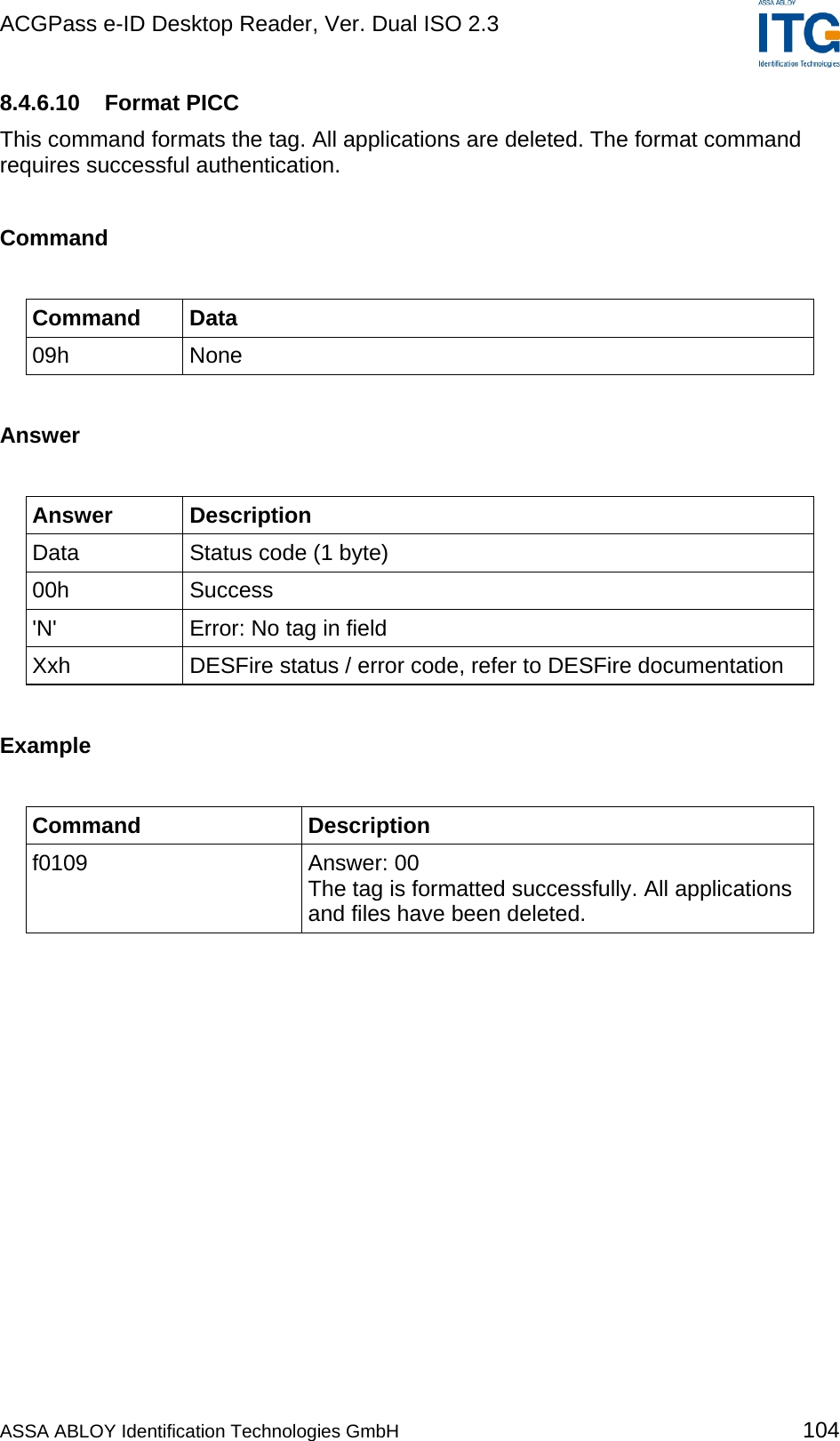 ACGPass e-ID Desktop Reader, Ver. Dual ISO 2.3    8.4.6.10 Format PICC This command formats the tag. All applications are deleted. The format command requires successful authentication.  Command  Command Data 09h None  Answer  Answer Description Data  Status code (1 byte) 00h Success &apos;N&apos;  Error: No tag in field Xxh  DESFire status / error code, refer to DESFire documentation  Example  Command Description f0109 Answer: 00 The tag is formatted successfully. All applications and files have been deleted.  ASSA ABLOY Identification Technologies GmbH 104 