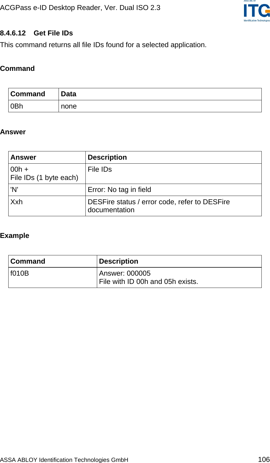 ACGPass e-ID Desktop Reader, Ver. Dual ISO 2.3    8.4.6.12  Get File IDs This command returns all file IDs found for a selected application.  Command  Command Data 0Bh none  Answer  Answer Description 00h + File IDs (1 byte each)  File IDs &apos;N&apos;  Error: No tag in field Xxh  DESFire status / error code, refer to DESFire documentation  Example  Command Description f010B Answer: 000005 File with ID 00h and 05h exists.  ASSA ABLOY Identification Technologies GmbH 106 