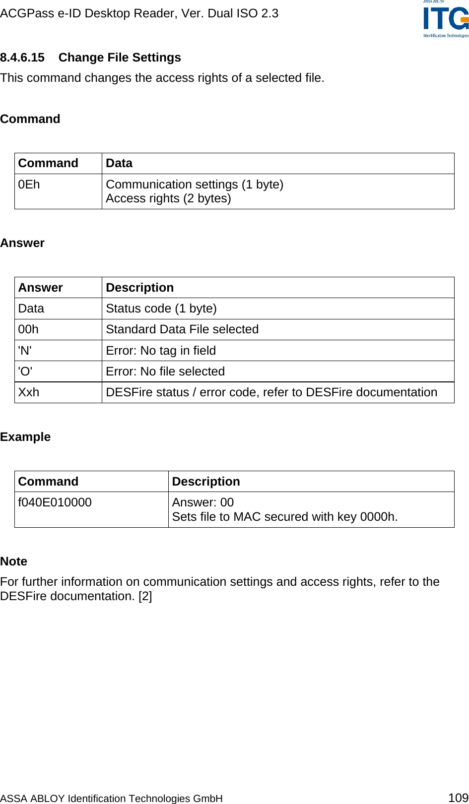 ACGPass e-ID Desktop Reader, Ver. Dual ISO 2.3    8.4.6.15  Change File Settings This command changes the access rights of a selected file.  Command  Command Data 0Eh  Communication settings (1 byte) Access rights (2 bytes)  Answer  Answer Description Data  Status code (1 byte) 00h  Standard Data File selected &apos;N&apos;  Error: No tag in field &apos;O&apos;  Error: No file selected Xxh  DESFire status / error code, refer to DESFire documentation  Example  Command Description f040E010000 Answer: 00 Sets file to MAC secured with key 0000h.  Note For further information on communication settings and access rights, refer to the DESFire documentation. [2] ASSA ABLOY Identification Technologies GmbH 109 