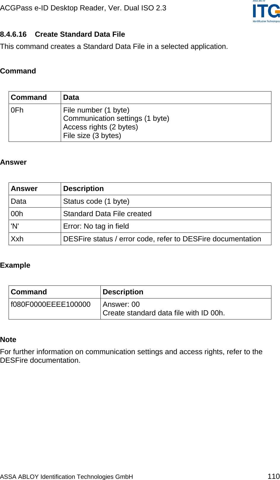 ACGPass e-ID Desktop Reader, Ver. Dual ISO 2.3    8.4.6.16  Create Standard Data File This command creates a Standard Data File in a selected application.  Command  Command Data 0Fh  File number (1 byte) Communication settings (1 byte) Access rights (2 bytes) File size (3 bytes)  Answer  Answer Description Data  Status code (1 byte) 00h  Standard Data File created &apos;N&apos;  Error: No tag in field Xxh  DESFire status / error code, refer to DESFire documentation  Example  Command Description f080F0000EEEE100000 Answer: 00 Create standard data file with ID 00h.  Note For further information on communication settings and access rights, refer to the DESFire documentation.  ASSA ABLOY Identification Technologies GmbH 110 