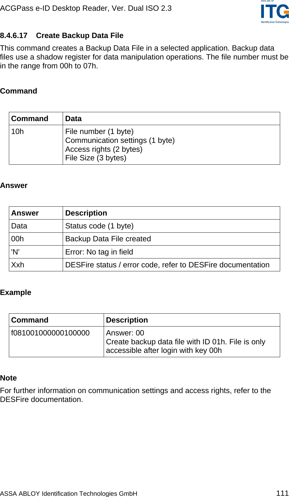 ACGPass e-ID Desktop Reader, Ver. Dual ISO 2.3    8.4.6.17  Create Backup Data File This command creates a Backup Data File in a selected application. Backup data files use a shadow register for data manipulation operations. The file number must be in the range from 00h to 07h.  Command  Command Data 10h  File number (1 byte) Communication settings (1 byte) Access rights (2 bytes) File Size (3 bytes)  Answer  Answer Description Data  Status code (1 byte) 00h  Backup Data File created &apos;N&apos;  Error: No tag in field Xxh  DESFire status / error code, refer to DESFire documentation  Example  Command Description f081001000000100000 Answer: 00 Create backup data file with ID 01h. File is only accessible after login with key 00h  Note For further information on communication settings and access rights, refer to the DESFire documentation.  ASSA ABLOY Identification Technologies GmbH 111 